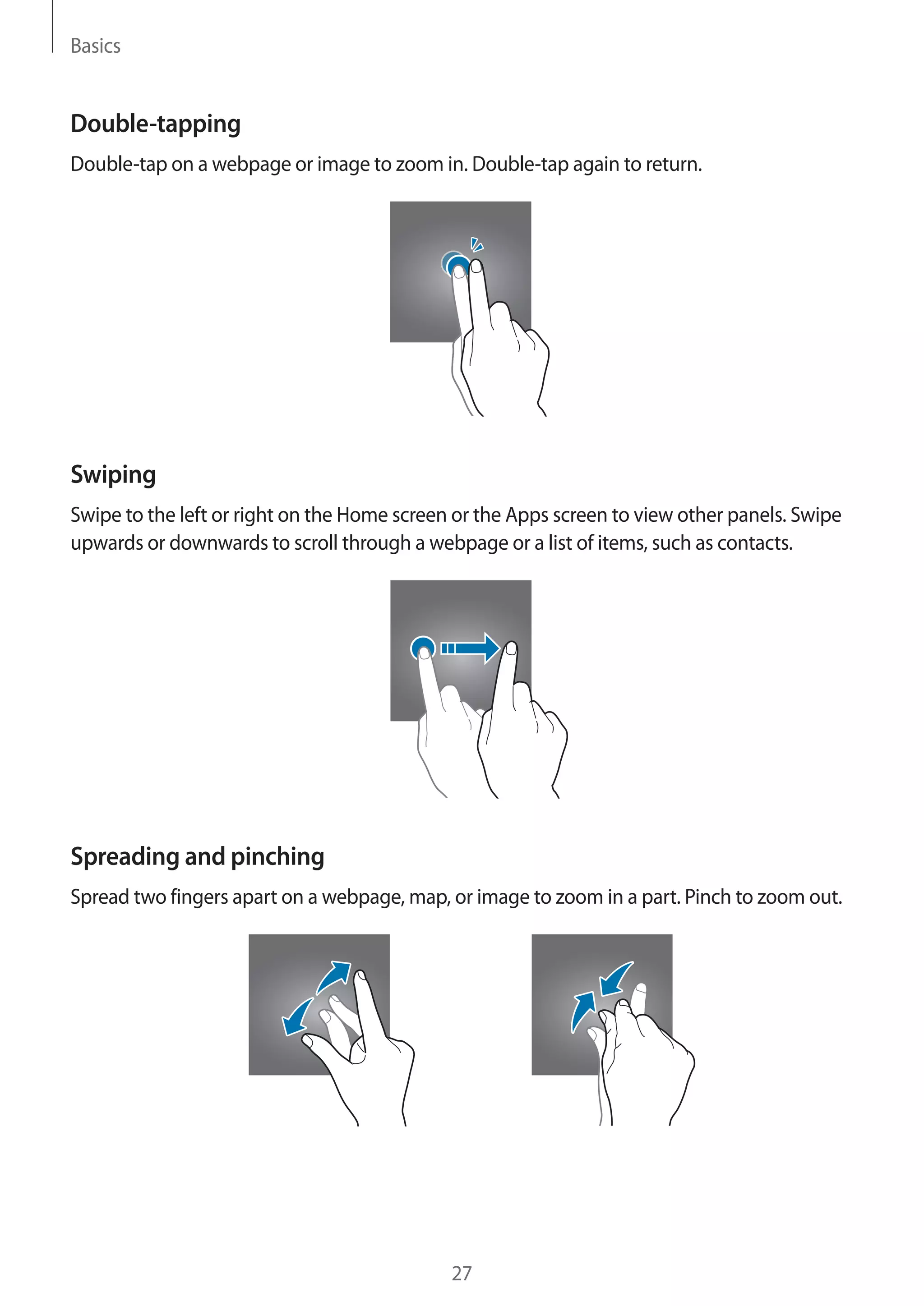 Basics
27
Double-tapping
Double-tap on a webpage or image to zoom in. Double-tap again to return.
Swiping
Swipe to the left or right on the Home screen or the Apps screen to view other panels. Swipe
upwards or downwards to scroll through a webpage or a list of items, such as contacts.
Spreading and pinching
Spread two fingers apart on a webpage, map, or image to zoom in a part. Pinch to zoom out.
 