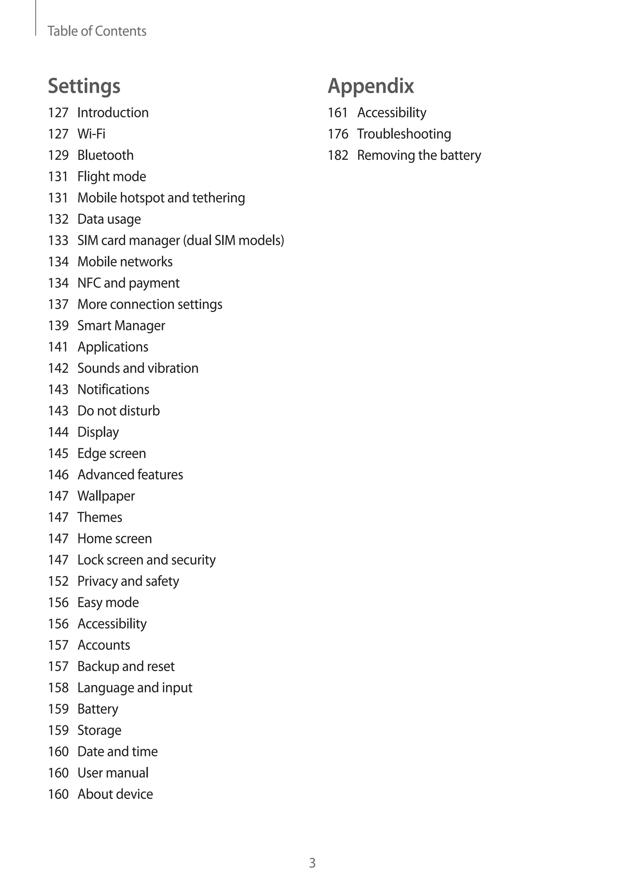 Table of Contents
3
Appendix
161	Accessibility
176	Troubleshooting
182	 Removing the battery
Settings
127	Introduction
127	Wi-Fi
129	Bluetooth
131	 Flight mode
131	 Mobile hotspot and tethering
132	 Data usage
133	 SIM card manager (dual SIM models)
134	 Mobile networks
134	 NFC and payment
137	 More connection settings
139	 Smart Manager
141	Applications
142	 Sounds and vibration
143	Notifications
143	 Do not disturb
144	Display
145	 Edge screen
146	 Advanced features
147	Wallpaper
147	Themes
147	 Home screen
147	 Lock screen and security
152	 Privacy and safety
156	 Easy mode
156	Accessibility
157	Accounts
157	 Backup and reset
158	 Language and input
159	Battery
159	Storage
160	 Date and time
160	 User manual
160	 About device
 