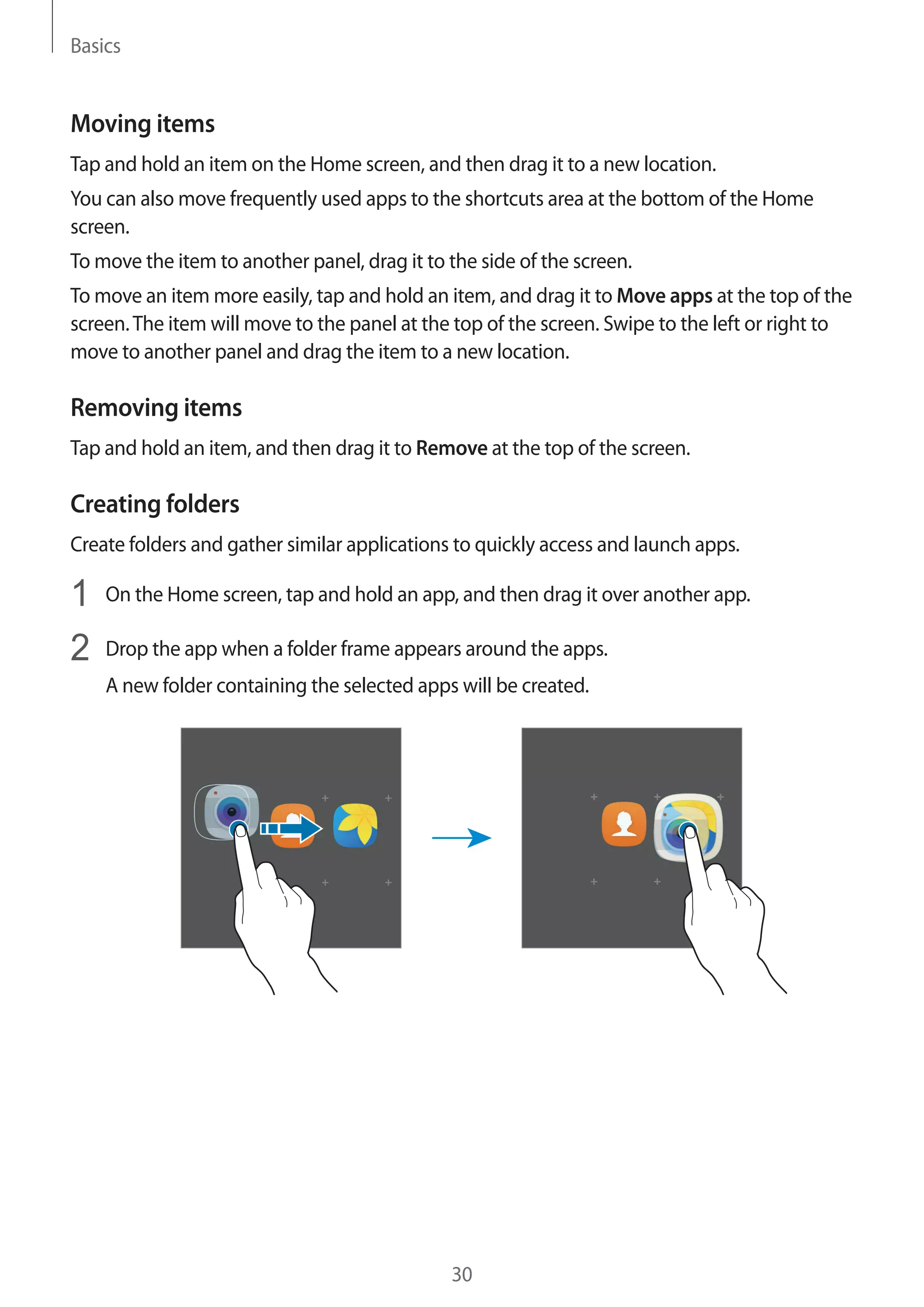 Basics
30
Moving items
Tap and hold an item on the Home screen, and then drag it to a new location.
You can also move frequently used apps to the shortcuts area at the bottom of the Home
screen.
To move the item to another panel, drag it to the side of the screen.
To move an item more easily, tap and hold an item, and drag it to Move apps at the top of the
screen.The item will move to the panel at the top of the screen. Swipe to the left or right to
move to another panel and drag the item to a new location.
Removing items
Tap and hold an item, and then drag it to Remove at the top of the screen.
Creating folders
Create folders and gather similar applications to quickly access and launch apps.
1	 On the Home screen, tap and hold an app, and then drag it over another app.
2	 Drop the app when a folder frame appears around the apps.
A new folder containing the selected apps will be created.
 