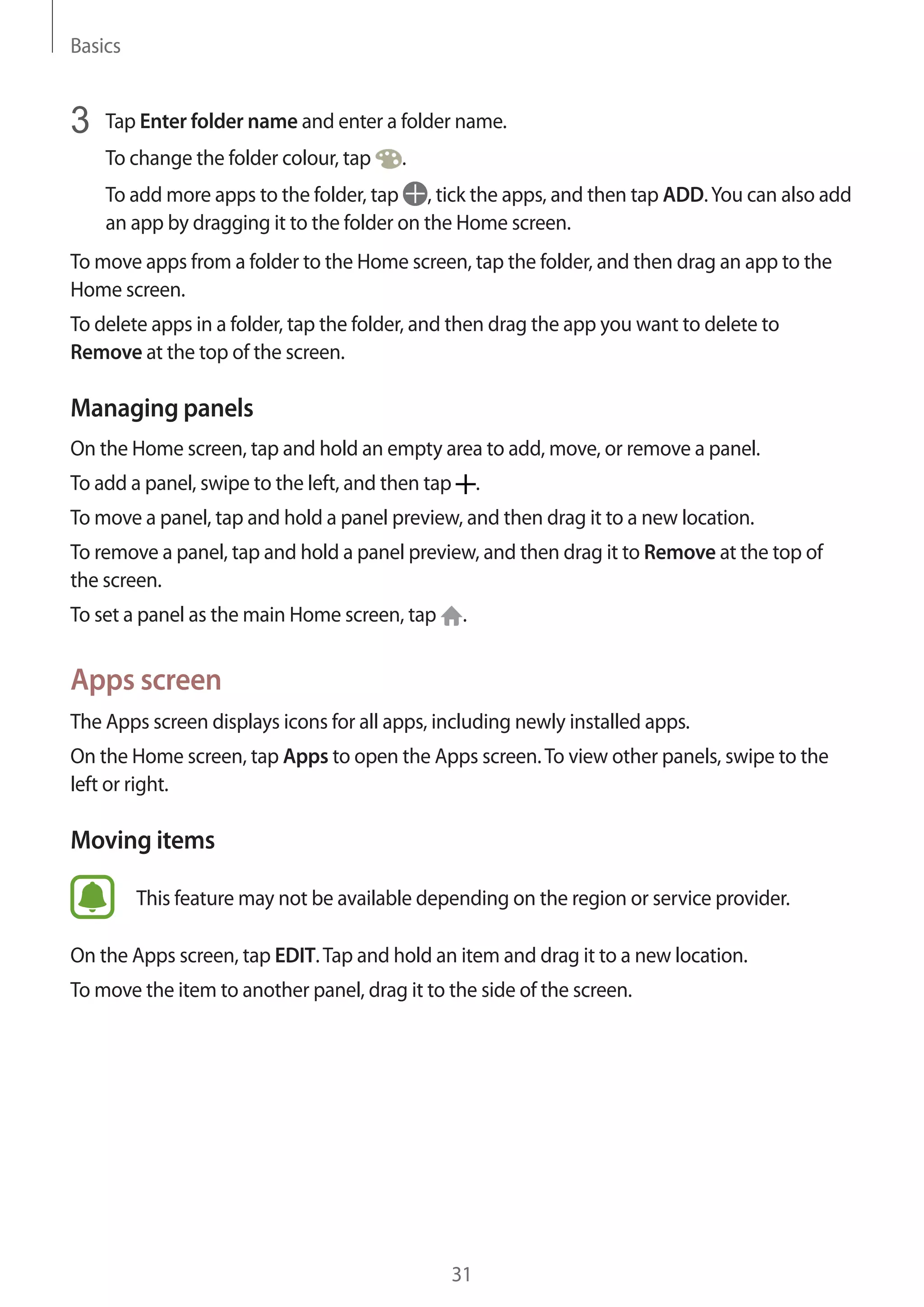 Basics
31
3	 Tap Enter folder name and enter a folder name.
To change the folder colour, tap .
To add more apps to the folder, tap , tick the apps, and then tap ADD.You can also add
an app by dragging it to the folder on the Home screen.
To move apps from a folder to the Home screen, tap the folder, and then drag an app to the
Home screen.
To delete apps in a folder, tap the folder, and then drag the app you want to delete to
Remove at the top of the screen.
Managing panels
On the Home screen, tap and hold an empty area to add, move, or remove a panel.
To add a panel, swipe to the left, and then tap .
To move a panel, tap and hold a panel preview, and then drag it to a new location.
To remove a panel, tap and hold a panel preview, and then drag it to Remove at the top of
the screen.
To set a panel as the main Home screen, tap .
Apps screen
The Apps screen displays icons for all apps, including newly installed apps.
On the Home screen, tap Apps to open the Apps screen.To view other panels, swipe to the
left or right.
Moving items
This feature may not be available depending on the region or service provider.
On the Apps screen, tap EDIT.Tap and hold an item and drag it to a new location.
To move the item to another panel, drag it to the side of the screen.
 