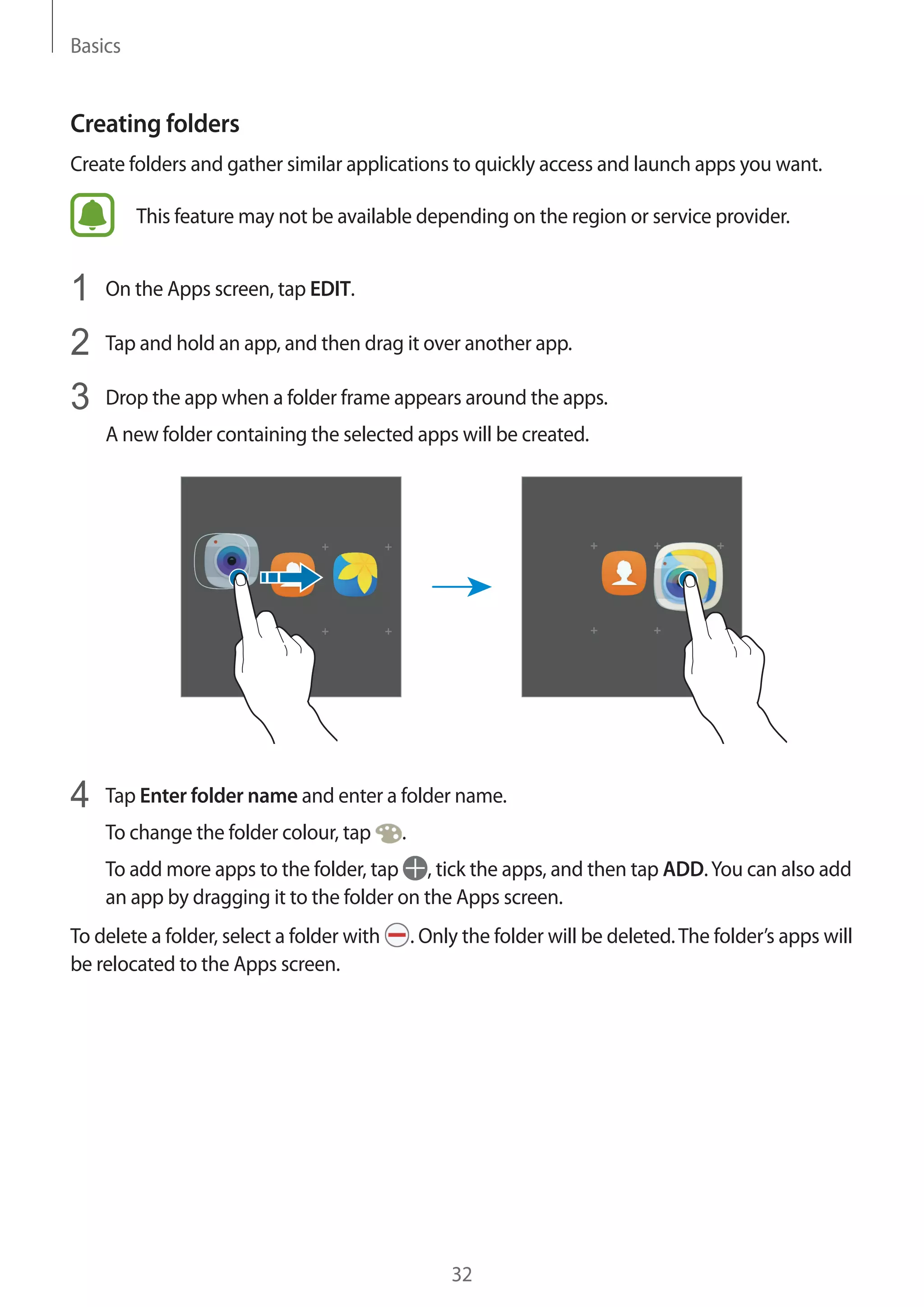 Basics
32
Creating folders
Create folders and gather similar applications to quickly access and launch apps you want.
This feature may not be available depending on the region or service provider.
1	 On the Apps screen, tap EDIT.
2	 Tap and hold an app, and then drag it over another app.
3	 Drop the app when a folder frame appears around the apps.
A new folder containing the selected apps will be created.
4	 Tap Enter folder name and enter a folder name.
To change the folder colour, tap .
To add more apps to the folder, tap , tick the apps, and then tap ADD.You can also add
an app by dragging it to the folder on the Apps screen.
To delete a folder, select a folder with . Only the folder will be deleted.The folder’s apps will
be relocated to the Apps screen.
 