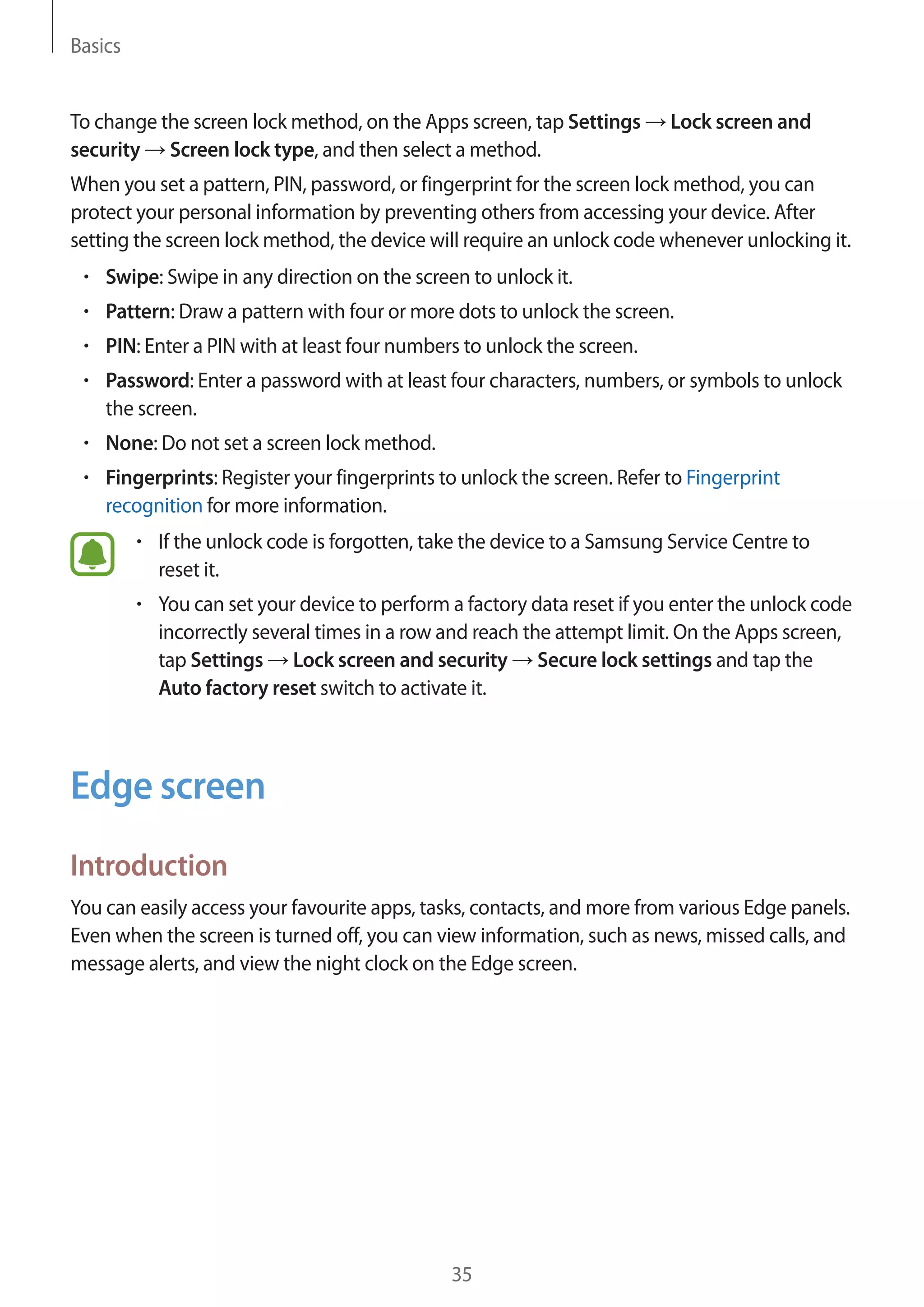 Basics
35
To change the screen lock method, on the Apps screen, tap Settings → Lock screen and
security → Screen lock type, and then select a method.
When you set a pattern, PIN, password, or fingerprint for the screen lock method, you can
protect your personal information by preventing others from accessing your device. After
setting the screen lock method, the device will require an unlock code whenever unlocking it.
• 	Swipe: Swipe in any direction on the screen to unlock it.
• 	Pattern: Draw a pattern with four or more dots to unlock the screen.
• 	PIN: Enter a PIN with at least four numbers to unlock the screen.
• 	Password: Enter a password with at least four characters, numbers, or symbols to unlock
the screen.
• 	None: Do not set a screen lock method.
• 	Fingerprints: Register your fingerprints to unlock the screen. Refer to Fingerprint
recognition for more information.
• 	If the unlock code is forgotten, take the device to a Samsung Service Centre to
reset it.
• 	You can set your device to perform a factory data reset if you enter the unlock code
incorrectly several times in a row and reach the attempt limit. On the Apps screen,
tap Settings → Lock screen and security → Secure lock settings and tap the
Auto factory reset switch to activate it.
Edge screen
Introduction
You can easily access your favourite apps, tasks, contacts, and more from various Edge panels.
Even when the screen is turned off, you can view information, such as news, missed calls, and
message alerts, and view the night clock on the Edge screen.
 