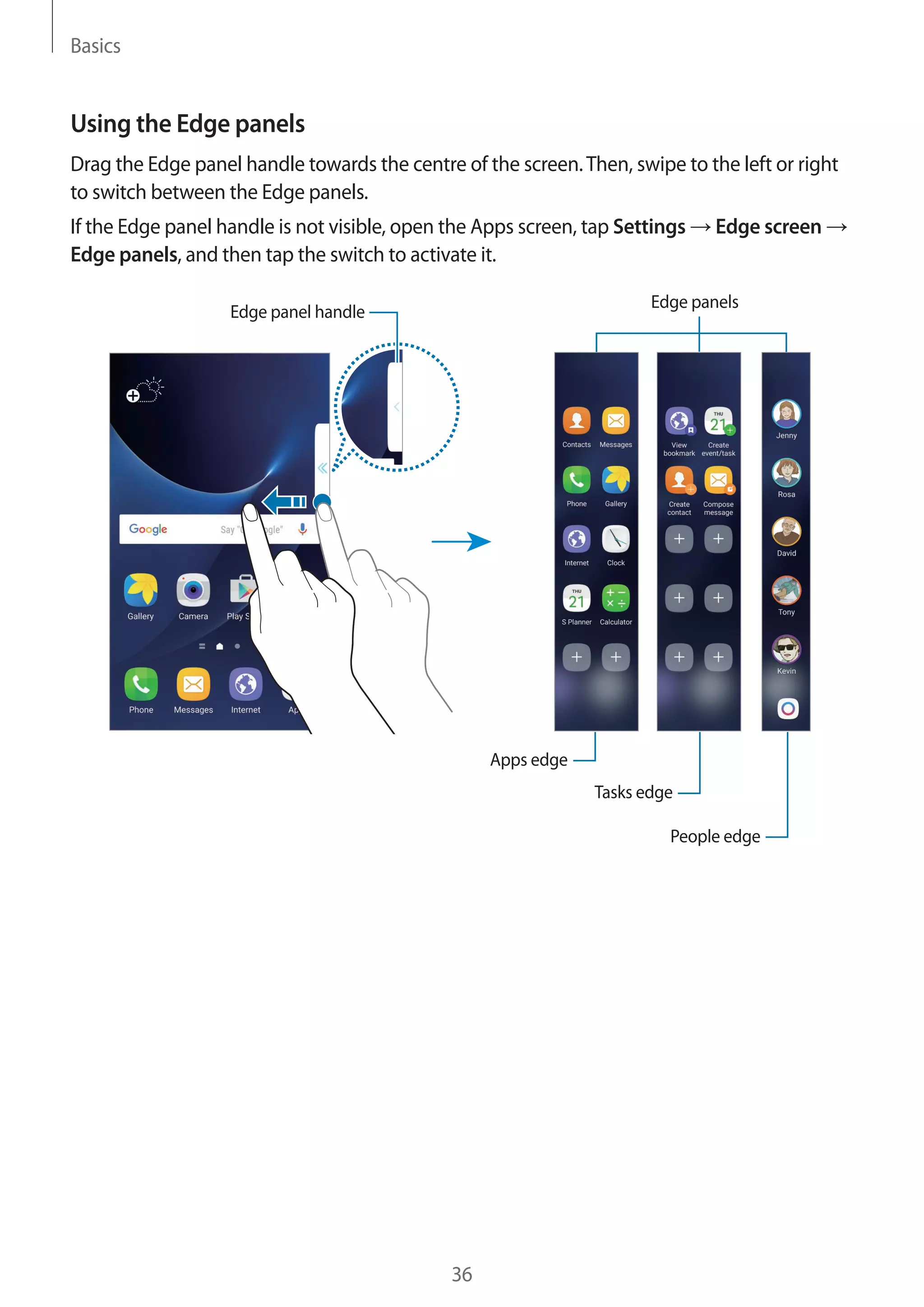 Basics
36
Using the Edge panels
Drag the Edge panel handle towards the centre of the screen.Then, swipe to the left or right
to switch between the Edge panels.
If the Edge panel handle is not visible, open the Apps screen, tap Settings → Edge screen →
Edge panels, and then tap the switch to activate it.
Edge panels
Apps edge
People edge
Tasks edge
Edge panel handle
 
