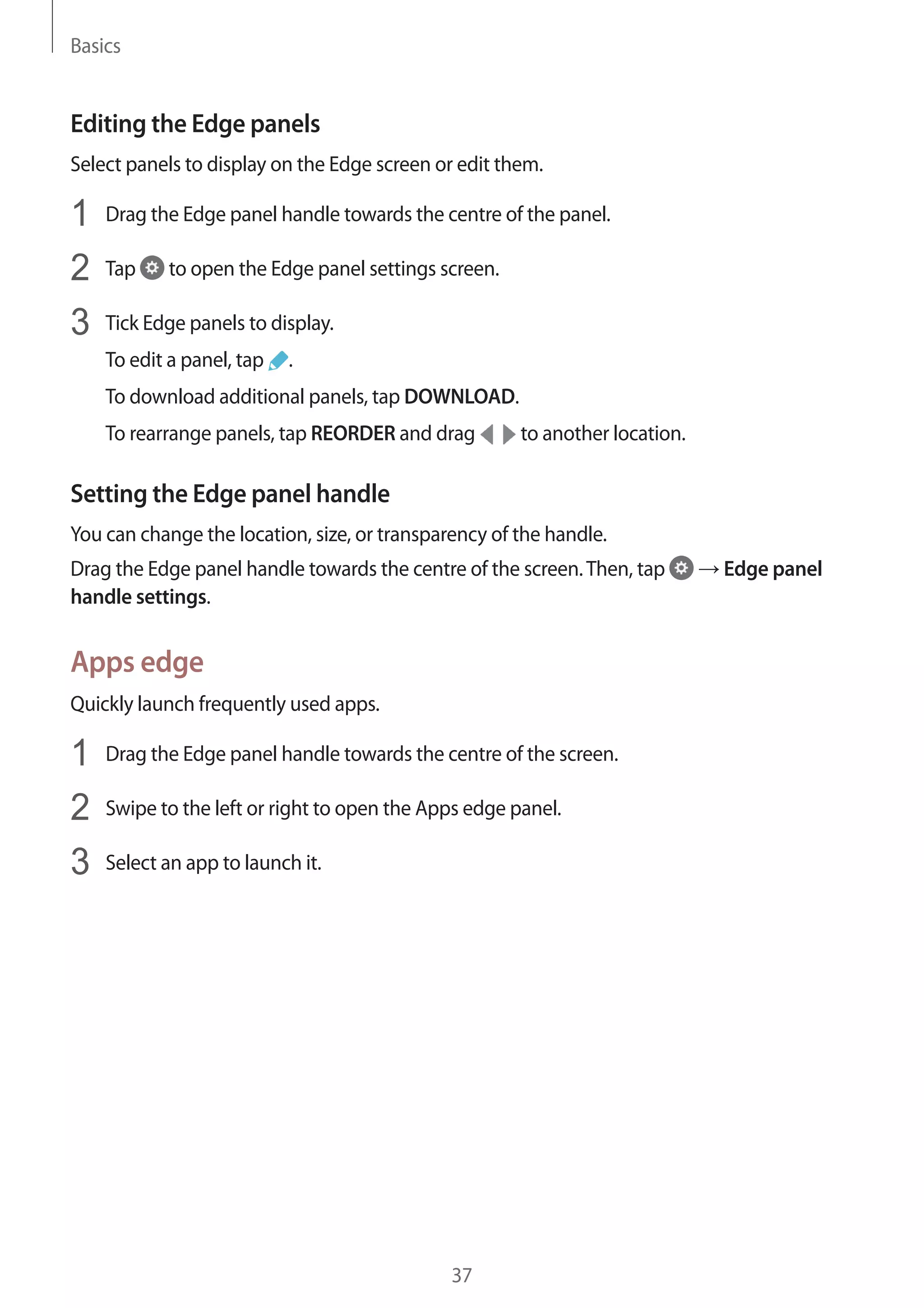 Basics
37
Editing the Edge panels
Select panels to display on the Edge screen or edit them.
1	 Drag the Edge panel handle towards the centre of the panel.
2	 Tap to open the Edge panel settings screen.
3	 Tick Edge panels to display.
To edit a panel, tap .
To download additional panels, tap DOWNLOAD.
To rearrange panels, tap REORDER and drag to another location.
Setting the Edge panel handle
You can change the location, size, or transparency of the handle.
Drag the Edge panel handle towards the centre of the screen.Then, tap → Edge panel
handle settings.
Apps edge
Quickly launch frequently used apps.
1	 Drag the Edge panel handle towards the centre of the screen.
2	 Swipe to the left or right to open the Apps edge panel.
3	 Select an app to launch it.
 