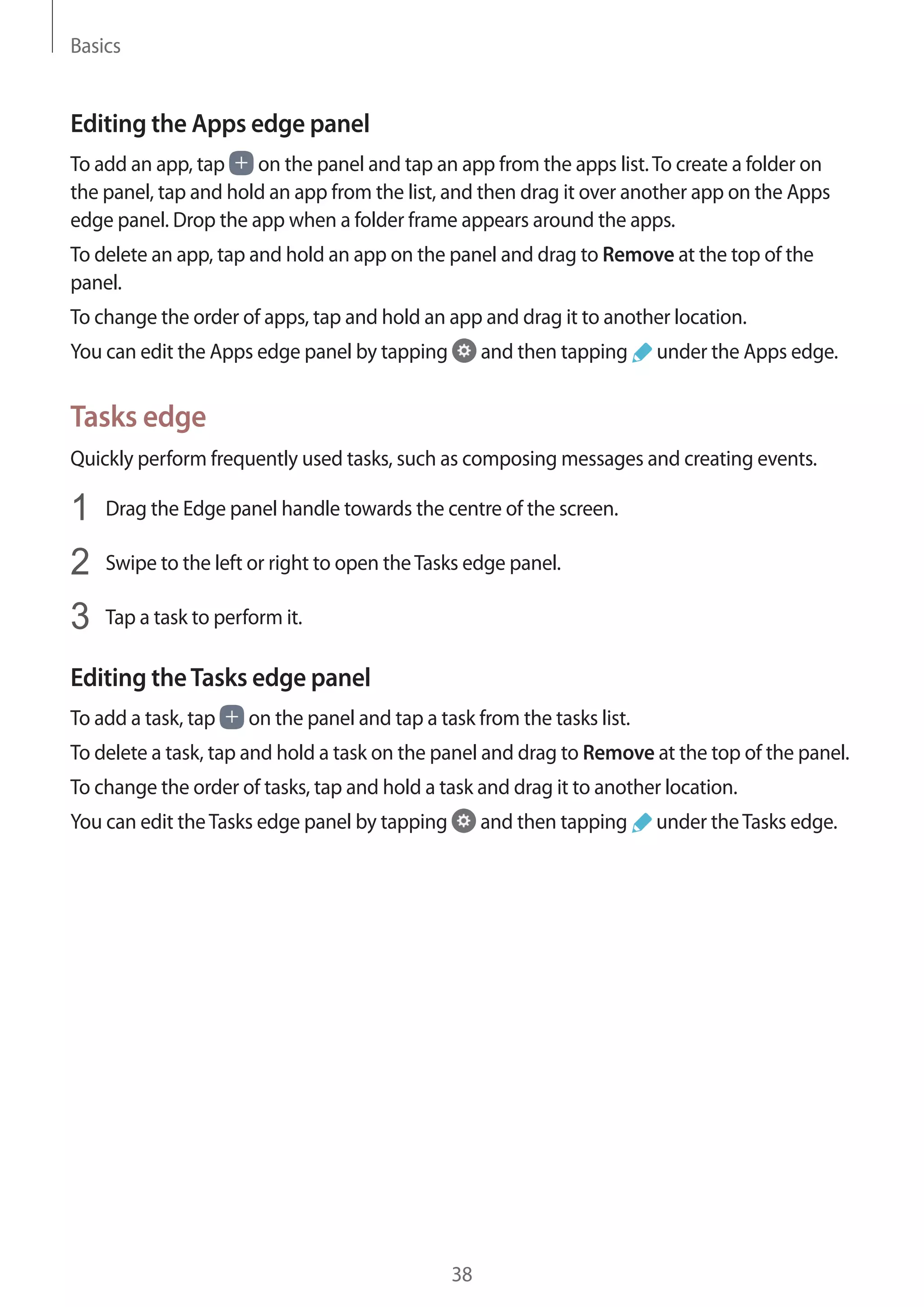Basics
38
Editing the Apps edge panel
To add an app, tap on the panel and tap an app from the apps list.To create a folder on
the panel, tap and hold an app from the list, and then drag it over another app on the Apps
edge panel. Drop the app when a folder frame appears around the apps.
To delete an app, tap and hold an app on the panel and drag to Remove at the top of the
panel.
To change the order of apps, tap and hold an app and drag it to another location.
You can edit the Apps edge panel by tapping and then tapping under the Apps edge.
Tasks edge
Quickly perform frequently used tasks, such as composing messages and creating events.
1	 Drag the Edge panel handle towards the centre of the screen.
2	 Swipe to the left or right to open theTasks edge panel.
3	 Tap a task to perform it.
Editing theTasks edge panel
To add a task, tap on the panel and tap a task from the tasks list.
To delete a task, tap and hold a task on the panel and drag to Remove at the top of the panel.
To change the order of tasks, tap and hold a task and drag it to another location.
You can edit theTasks edge panel by tapping and then tapping under theTasks edge.
 