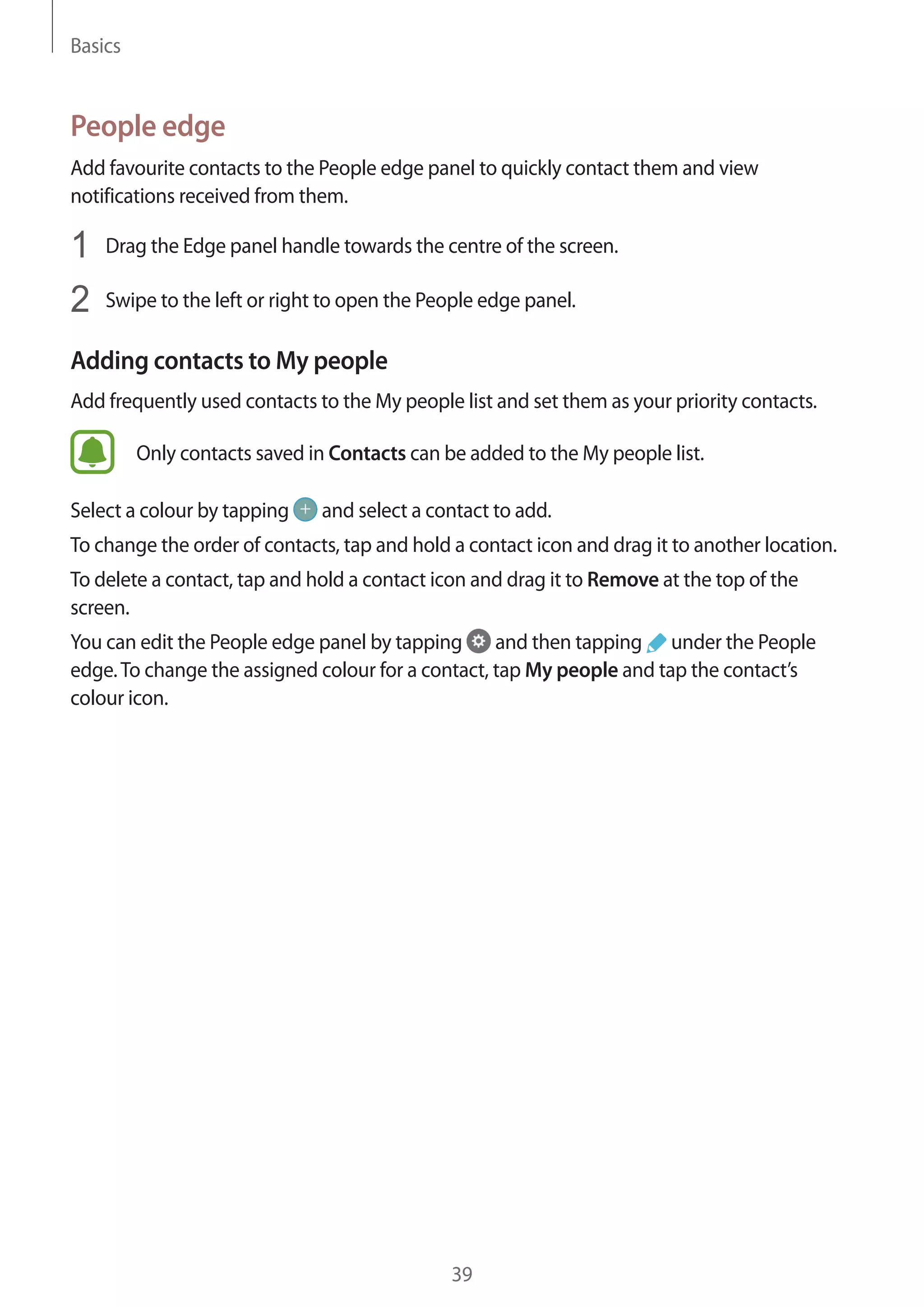 Basics
39
People edge
Add favourite contacts to the People edge panel to quickly contact them and view
notifications received from them.
1	 Drag the Edge panel handle towards the centre of the screen.
2	 Swipe to the left or right to open the People edge panel.
Adding contacts to My people
Add frequently used contacts to the My people list and set them as your priority contacts.
Only contacts saved in Contacts can be added to the My people list.
Select a colour by tapping and select a contact to add.
To change the order of contacts, tap and hold a contact icon and drag it to another location.
To delete a contact, tap and hold a contact icon and drag it to Remove at the top of the
screen.
You can edit the People edge panel by tapping and then tapping under the People
edge.To change the assigned colour for a contact, tap My people and tap the contact’s
colour icon.
 