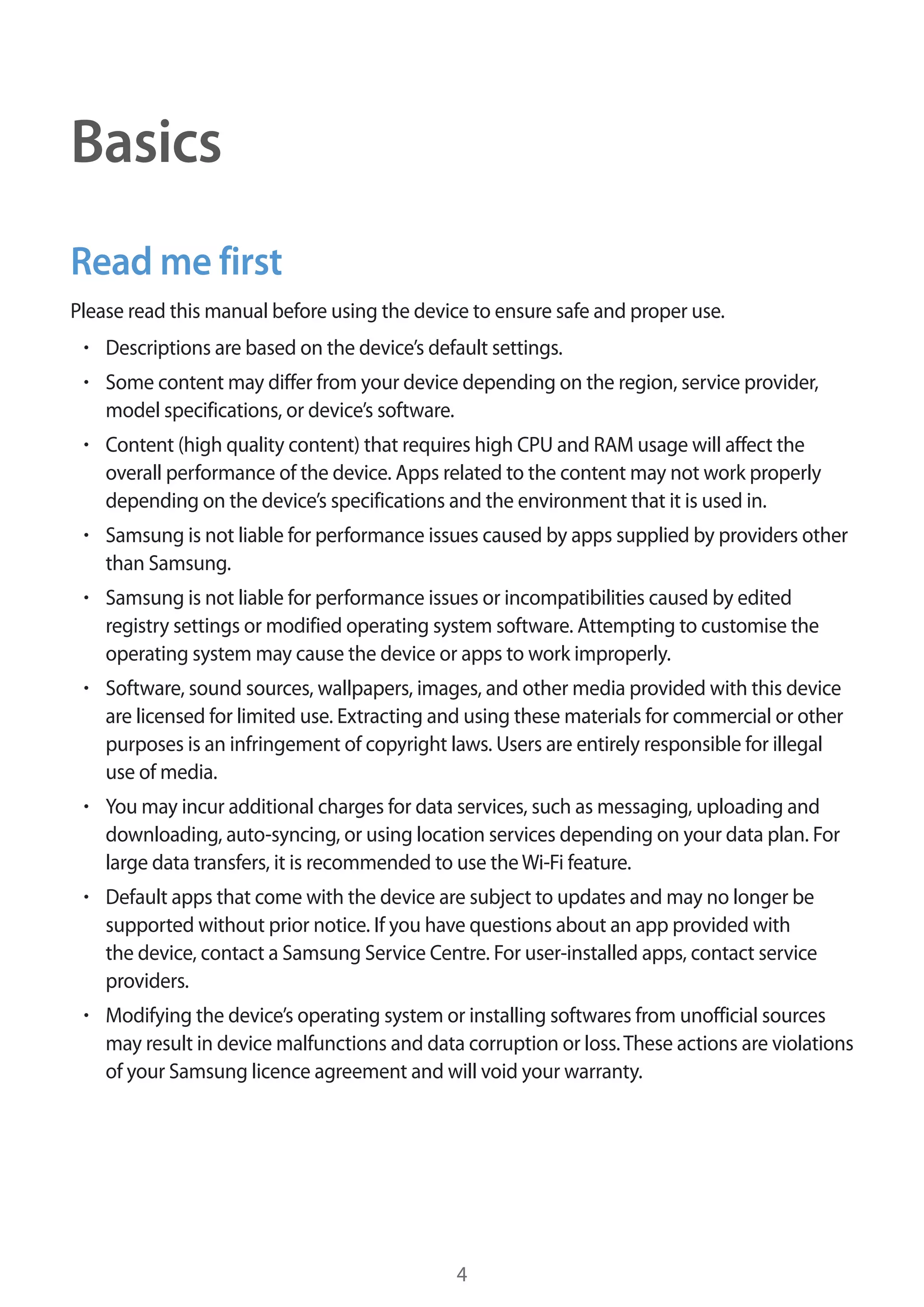 4
Basics
Read me first
Please read this manual before using the device to ensure safe and proper use.
• 	Descriptions are based on the device’s default settings.
• 	Some content may differ from your device depending on the region, service provider,
model specifications, or device’s software.
• 	Content (high quality content) that requires high CPU and RAM usage will affect the
overall performance of the device. Apps related to the content may not work properly
depending on the device’s specifications and the environment that it is used in.
• 	Samsung is not liable for performance issues caused by apps supplied by providers other
than Samsung.
• 	Samsung is not liable for performance issues or incompatibilities caused by edited
registry settings or modified operating system software. Attempting to customise the
operating system may cause the device or apps to work improperly.
• 	Software, sound sources, wallpapers, images, and other media provided with this device
are licensed for limited use. Extracting and using these materials for commercial or other
purposes is an infringement of copyright laws. Users are entirely responsible for illegal
use of media.
• 	You may incur additional charges for data services, such as messaging, uploading and
downloading, auto-syncing, or using location services depending on your data plan. For
large data transfers, it is recommended to use theWi-Fi feature.
• 	Default apps that come with the device are subject to updates and may no longer be
supported without prior notice. If you have questions about an app provided with
the device, contact a Samsung Service Centre. For user-installed apps, contact service
providers.
• 	Modifying the device’s operating system or installing softwares from unofficial sources
may result in device malfunctions and data corruption or loss.These actions are violations
of your Samsung licence agreement and will void your warranty.
 