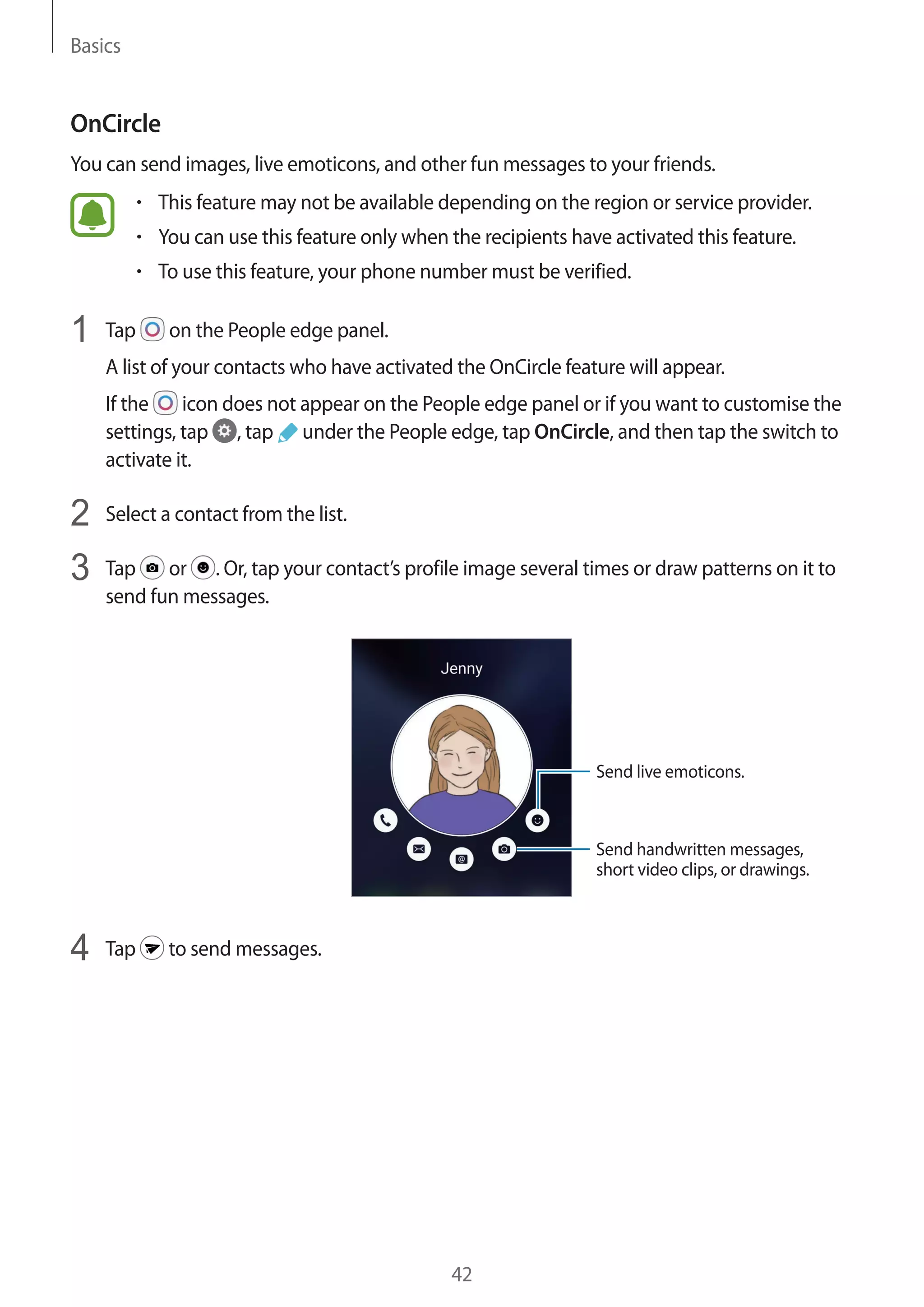 Basics
42
OnCircle
You can send images, live emoticons, and other fun messages to your friends.
• 	This feature may not be available depending on the region or service provider.
• 	You can use this feature only when the recipients have activated this feature.
• 	To use this feature, your phone number must be verified.
1	 Tap on the People edge panel.
A list of your contacts who have activated the OnCircle feature will appear.
If the icon does not appear on the People edge panel or if you want to customise the
settings, tap , tap under the People edge, tap OnCircle, and then tap the switch to
activate it.
2	 Select a contact from the list.
3	 Tap or . Or, tap your contact’s profile image several times or draw patterns on it to
send fun messages.
Send live emoticons.
Send handwritten messages,
short video clips, or drawings.
4	 Tap to send messages.
 