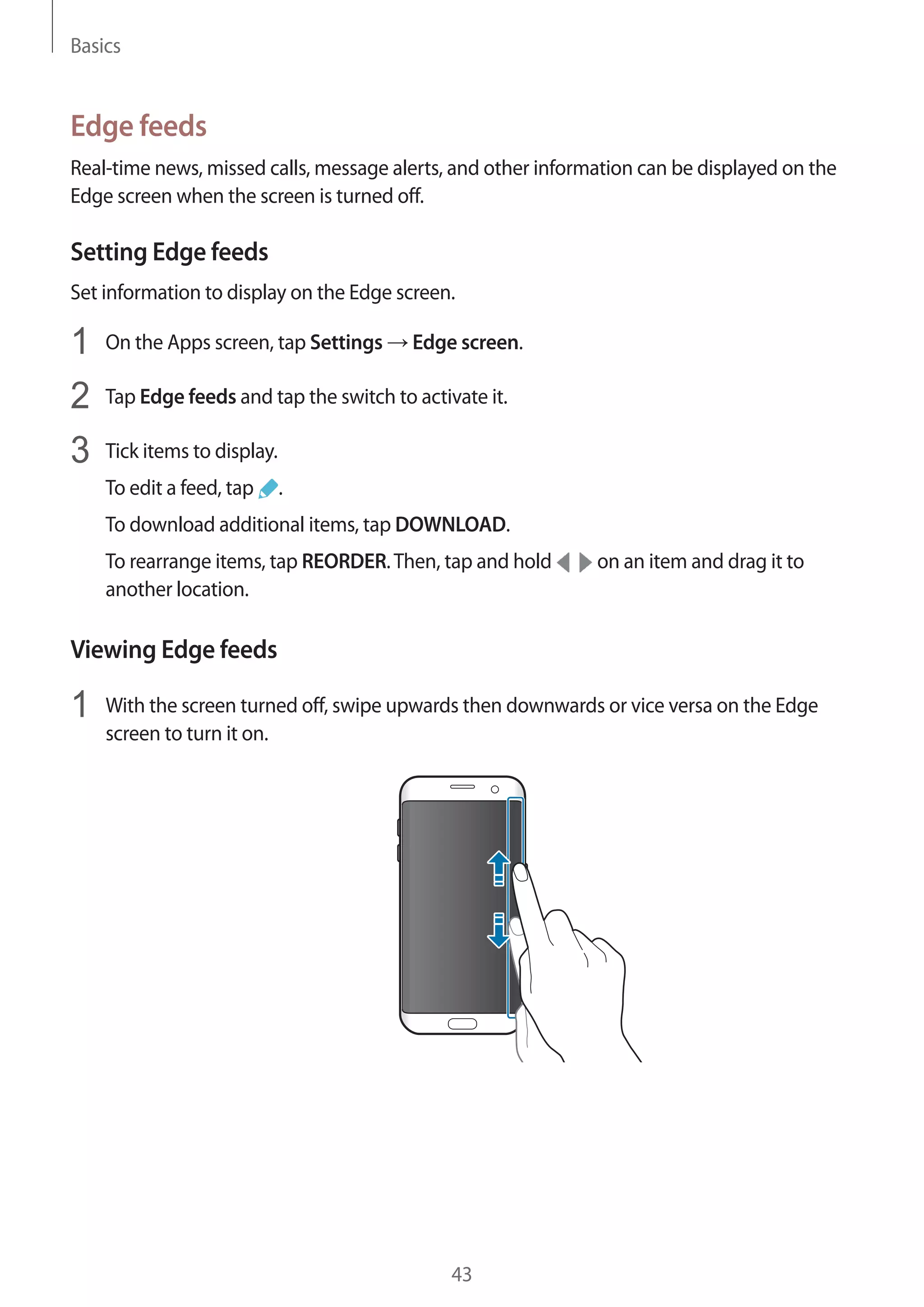 Basics
43
Edge feeds
Real-time news, missed calls, message alerts, and other information can be displayed on the
Edge screen when the screen is turned off.
Setting Edge feeds
Set information to display on the Edge screen.
1	 On the Apps screen, tap Settings → Edge screen.
2	 Tap Edge feeds and tap the switch to activate it.
3	 Tick items to display.
To edit a feed, tap .
To download additional items, tap DOWNLOAD.
To rearrange items, tap REORDER.Then, tap and hold on an item and drag it to
another location.
Viewing Edge feeds
1	 With the screen turned off, swipe upwards then downwards or vice versa on the Edge
screen to turn it on.
 