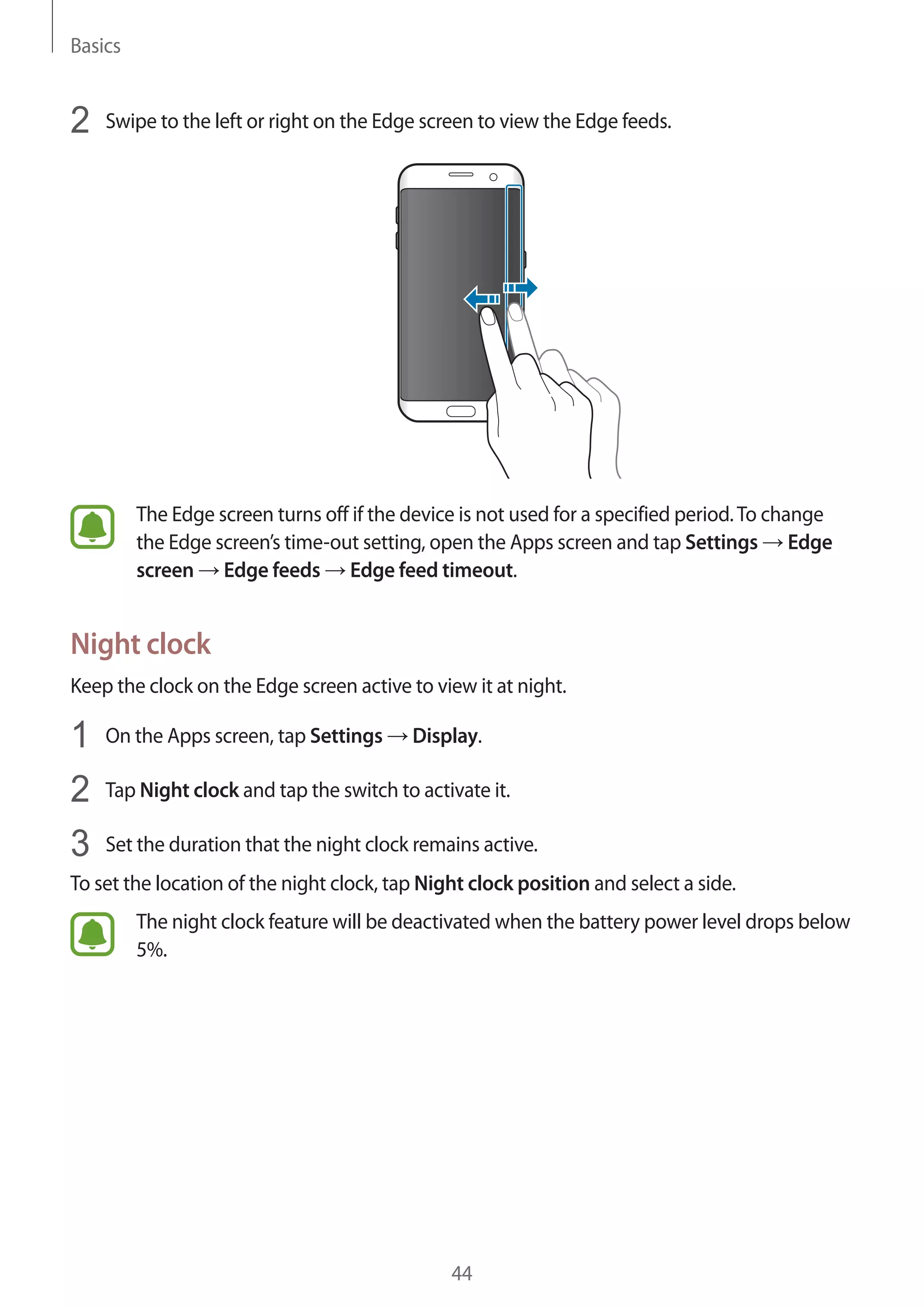 Basics
44
2	 Swipe to the left or right on the Edge screen to view the Edge feeds.
The Edge screen turns off if the device is not used for a specified period.To change
the Edge screen’s time-out setting, open the Apps screen and tap Settings → Edge
screen → Edge feeds → Edge feed timeout.
Night clock
Keep the clock on the Edge screen active to view it at night.
1	 On the Apps screen, tap Settings → Display.
2	 Tap Night clock and tap the switch to activate it.
3	 Set the duration that the night clock remains active.
To set the location of the night clock, tap Night clock position and select a side.
The night clock feature will be deactivated when the battery power level drops below
5%.
 