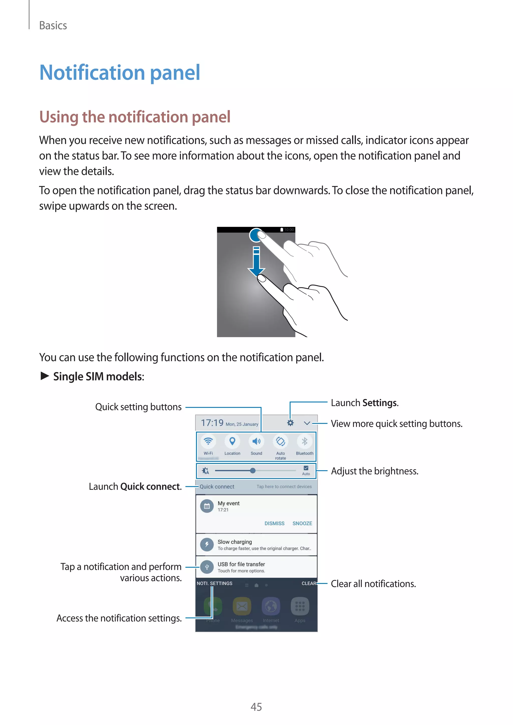 Basics
45
Notification panel
Using the notification panel
When you receive new notifications, such as messages or missed calls, indicator icons appear
on the status bar.To see more information about the icons, open the notification panel and
view the details.
To open the notification panel, drag the status bar downwards.To close the notification panel,
swipe upwards on the screen.
You can use the following functions on the notification panel.
► Single SIM models:
View more quick setting buttons.
Launch Settings.
Tap a notification and perform
various actions.
Clear all notifications.
Adjust the brightness.
Quick setting buttons
Launch Quick connect.
Access the notification settings.
 