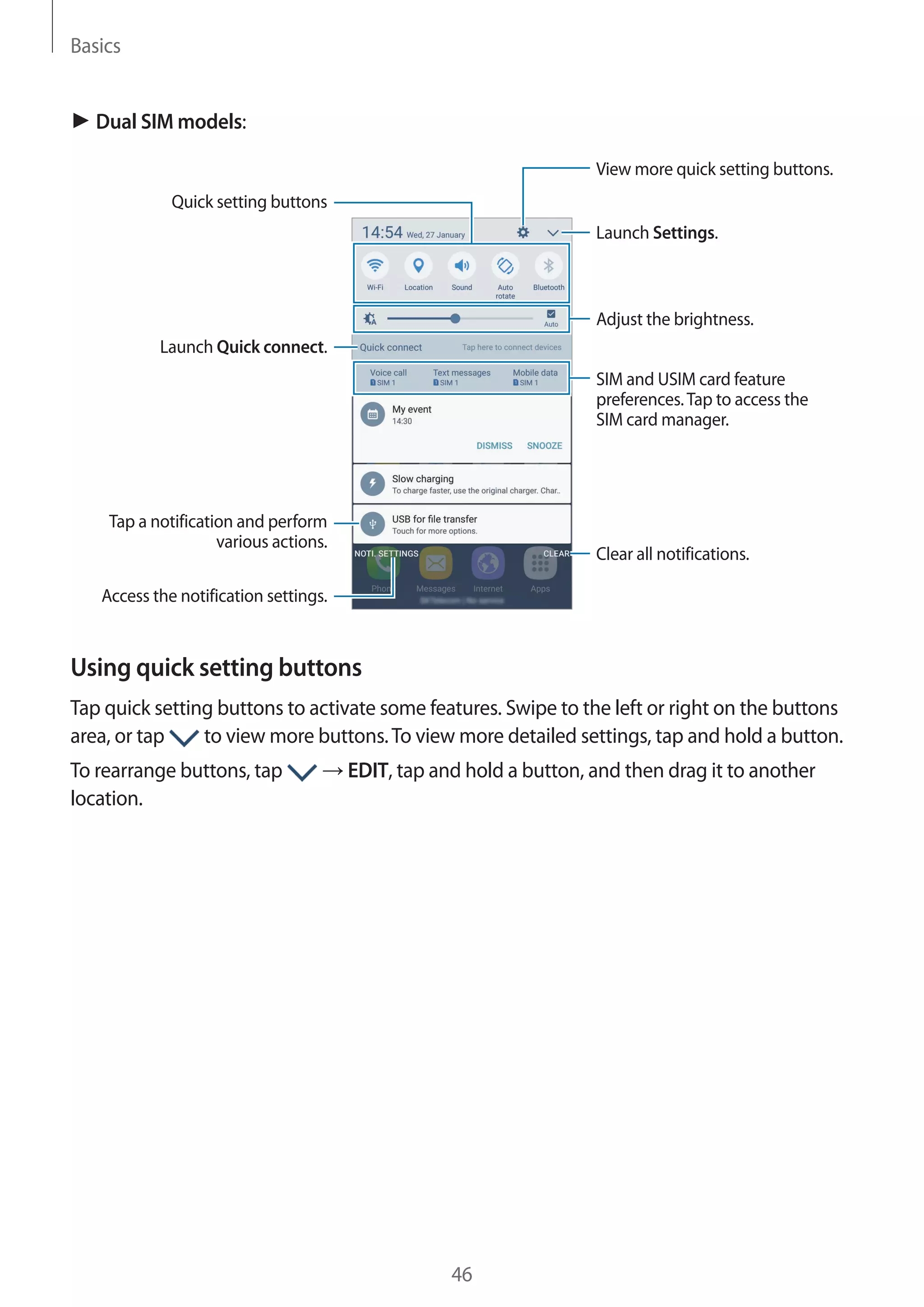 Basics
46
► Dual SIM models:
Launch Settings.
Tap a notification and perform
various actions.
Clear all notifications.
Adjust the brightness.
View more quick setting buttons.
Access the notification settings.
Quick setting buttons
Launch Quick connect.
SIM and USIM card feature
preferences.Tap to access the
SIM card manager.
Using quick setting buttons
Tap quick setting buttons to activate some features. Swipe to the left or right on the buttons
area, or tap to view more buttons.To view more detailed settings, tap and hold a button.
To rearrange buttons, tap → EDIT, tap and hold a button, and then drag it to another
location.
 