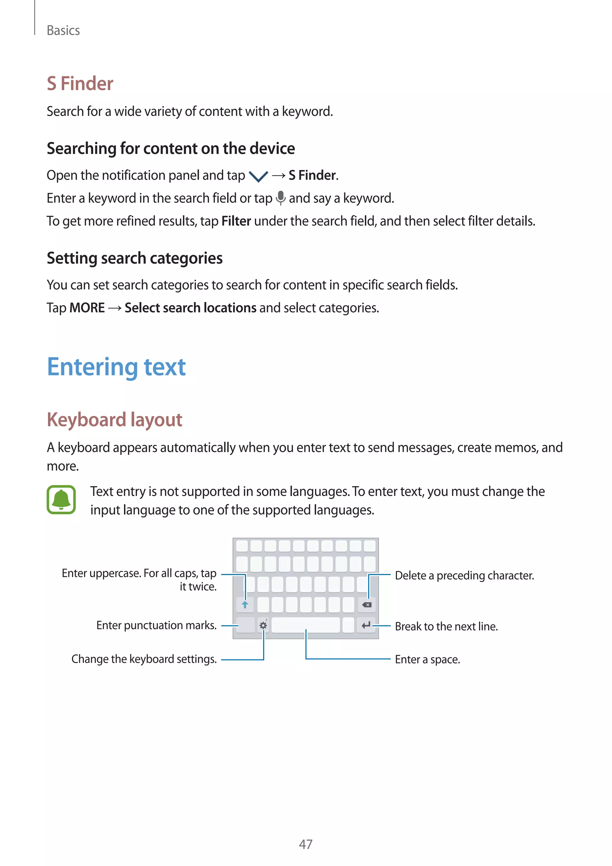 Basics
47
S Finder
Search for a wide variety of content with a keyword.
Searching for content on the device
Open the notification panel and tap → S Finder.
Enter a keyword in the search field or tap and say a keyword.
To get more refined results, tap Filter under the search field, and then select filter details.
Setting search categories
You can set search categories to search for content in specific search fields.
Tap MORE → Select search locations and select categories.
Entering text
Keyboard layout
A keyboard appears automatically when you enter text to send messages, create memos, and
more.
Text entry is not supported in some languages.To enter text, you must change the
input language to one of the supported languages.
Break to the next line.
Delete a preceding character.
Enter punctuation marks.
Enter uppercase. For all caps, tap
it twice.
Change the keyboard settings. Enter a space.
 