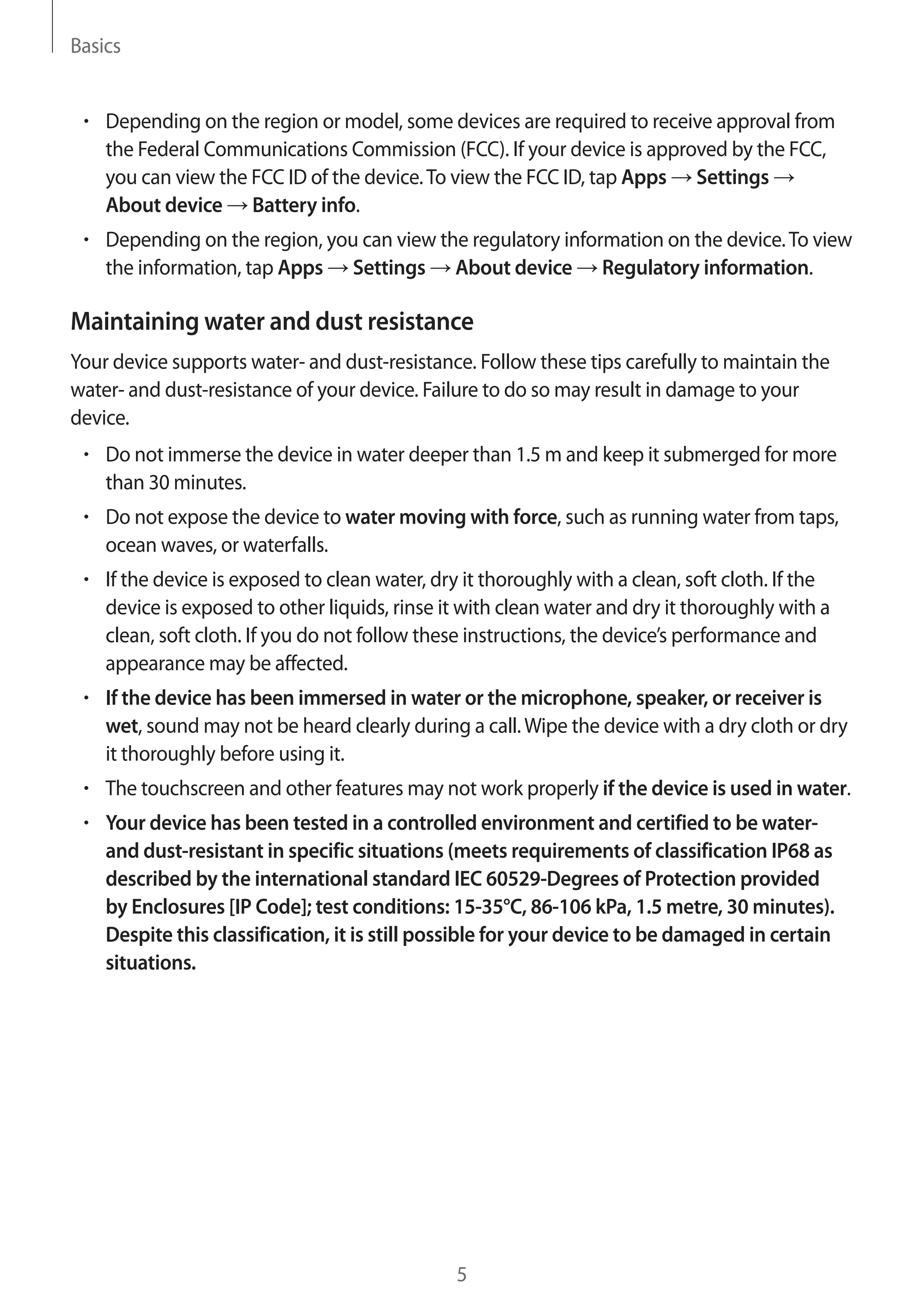 Basics
5
• 	Depending on the region or model, some devices are required to receive approval from
the Federal Communications Commission (FCC). If your device is approved by the FCC,
you can view the FCC ID of the device.To view the FCC ID, tap Apps → Settings →
About device → Battery info.
• 	Depending on the region, you can view the regulatory information on the device.To view
the information, tap Apps → Settings → About device → Regulatory information.
Maintaining water and dust resistance
Your device supports water- and dust-resistance. Follow these tips carefully to maintain the
water- and dust-resistance of your device. Failure to do so may result in damage to your
device.
• 	Do not immerse the device in water deeper than 1.5 m and keep it submerged for more
than 30 minutes.
• 	Do not expose the device to water moving with force, such as running water from taps,
ocean waves, or waterfalls.
• 	If the device is exposed to clean water, dry it thoroughly with a clean, soft cloth. If the
device is exposed to other liquids, rinse it with clean water and dry it thoroughly with a
clean, soft cloth. If you do not follow these instructions, the device’s performance and
appearance may be affected.
• 	If the device has been immersed in water or the microphone, speaker, or receiver is
wet, sound may not be heard clearly during a call.Wipe the device with a dry cloth or dry
it thoroughly before using it.
• 	The touchscreen and other features may not work properly if the device is used in water.
• 	Your device has been tested in a controlled environment and certified to be water-
and dust-resistant in specific situations (meets requirements of classification IP68 as
described by the international standard IEC 60529-Degrees of Protection provided
by Enclosures [IP Code]; test conditions: 15-35°C, 86-106 kPa, 1.5 metre, 30 minutes).
Despite this classification, it is still possible for your device to be damaged in certain
situations.
 