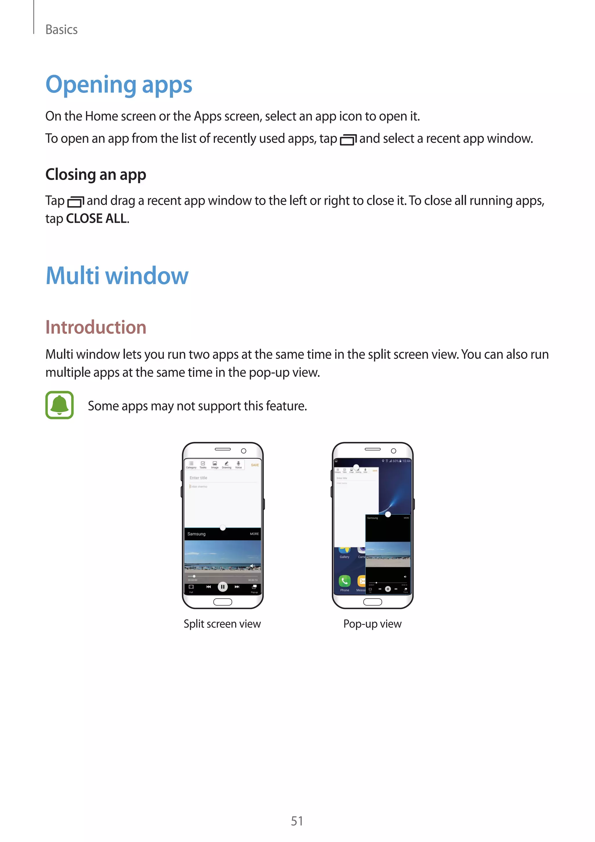 Basics
51
Opening apps
On the Home screen or the Apps screen, select an app icon to open it.
To open an app from the list of recently used apps, tap and select a recent app window.
Closing an app
Tap and drag a recent app window to the left or right to close it.To close all running apps,
tap CLOSE ALL.
Multi window
Introduction
Multi window lets you run two apps at the same time in the split screen view.You can also run
multiple apps at the same time in the pop-up view.
Some apps may not support this feature.
Split screen view Pop-up view
 