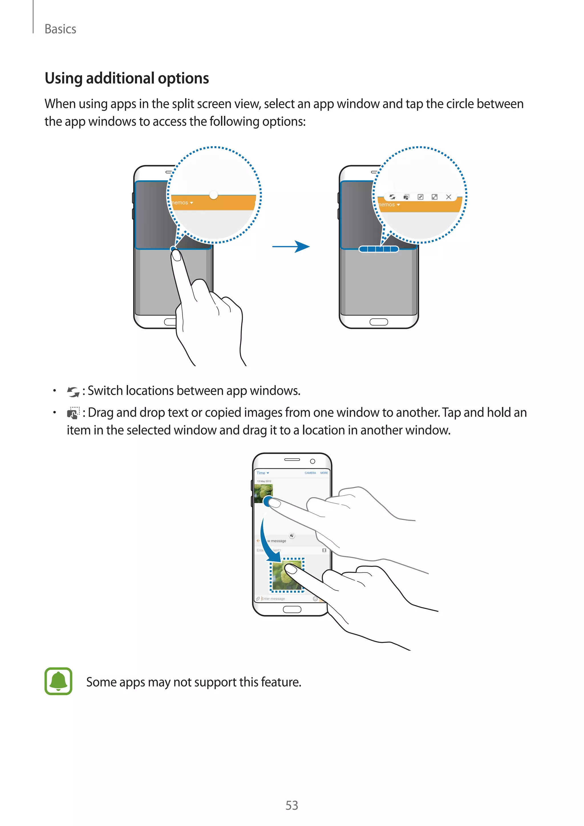 Basics
53
Using additional options
When using apps in the split screen view, select an app window and tap the circle between
the app windows to access the following options:
• 	 : Switch locations between app windows.
• 	 : Drag and drop text or copied images from one window to another.Tap and hold an
item in the selected window and drag it to a location in another window.
Some apps may not support this feature.
 