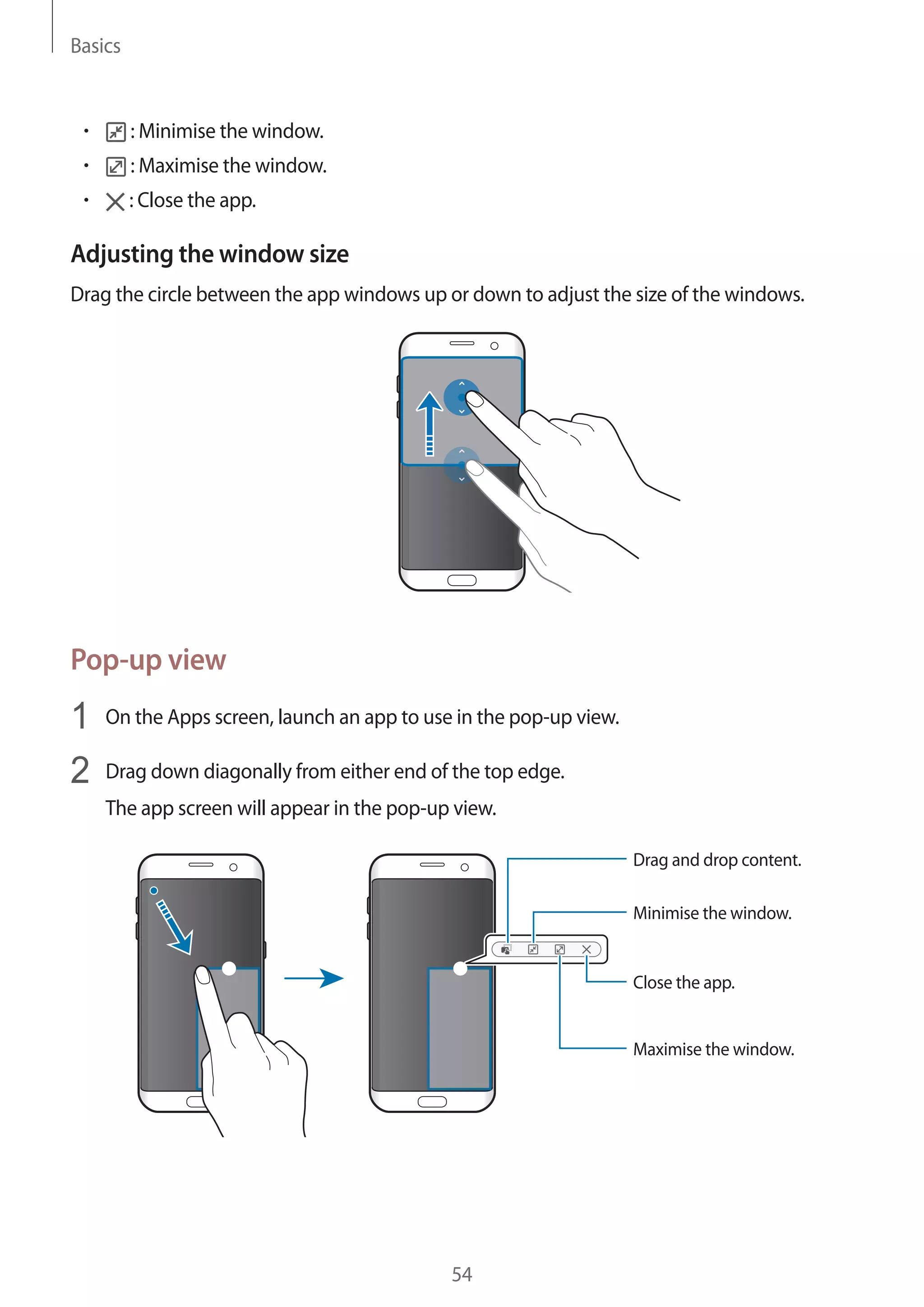 Basics
54
• 	 : Minimise the window.
• 	 : Maximise the window.
• 	 : Close the app.
Adjusting the window size
Drag the circle between the app windows up or down to adjust the size of the windows.
Pop-up view
1	 On the Apps screen, launch an app to use in the pop-up view.
2	 Drag down diagonally from either end of the top edge.
The app screen will appear in the pop-up view.
Minimise the window.
Close the app.
Maximise the window.
Drag and drop content.
 