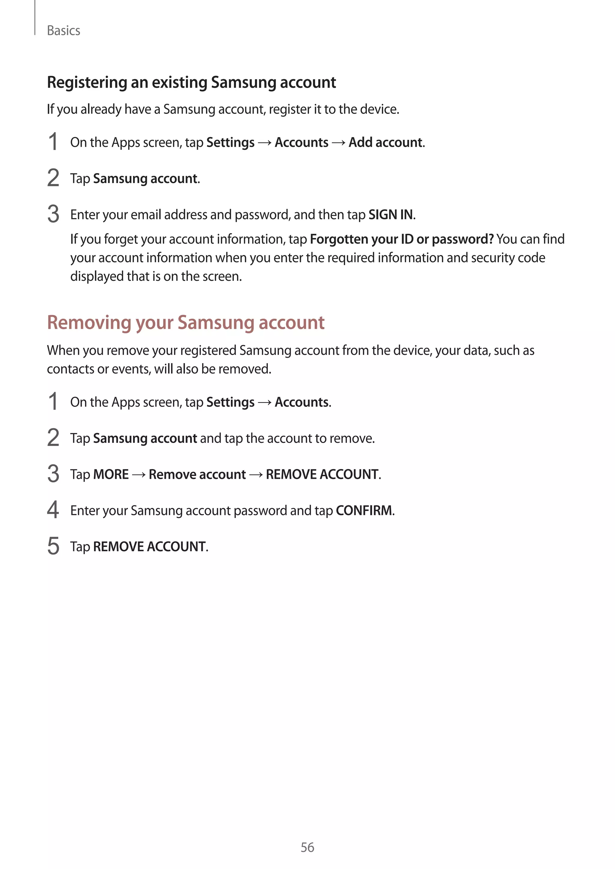 Basics
56
Registering an existing Samsung account
If you already have a Samsung account, register it to the device.
1	 On the Apps screen, tap Settings → Accounts → Add account.
2	 Tap Samsung account.
3	 Enter your email address and password, and then tap SIGN IN.
If you forget your account information, tap Forgotten your ID or password?You can find
your account information when you enter the required information and security code
displayed that is on the screen.
Removing your Samsung account
When you remove your registered Samsung account from the device, your data, such as
contacts or events, will also be removed.
1	 On the Apps screen, tap Settings → Accounts.
2	 Tap Samsung account and tap the account to remove.
3	 Tap MORE → Remove account → REMOVE ACCOUNT.
4	 Enter your Samsung account password and tap CONFIRM.
5	 Tap REMOVE ACCOUNT.
 