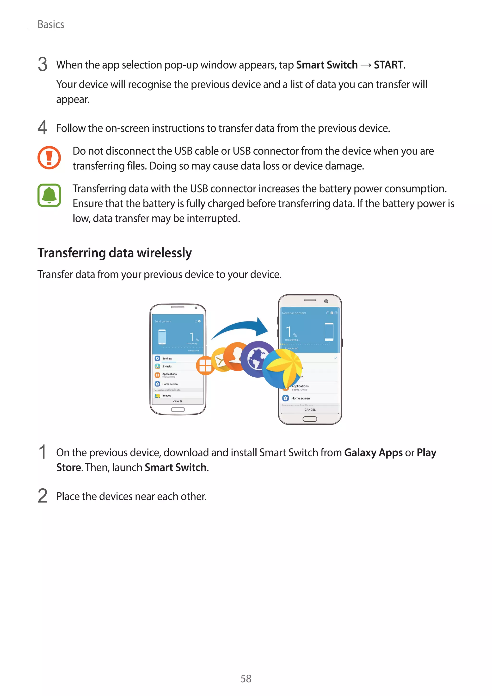 Basics
58
3	 When the app selection pop-up window appears, tap Smart Switch → START.
Your device will recognise the previous device and a list of data you can transfer will
appear.
4	 Follow the on-screen instructions to transfer data from the previous device.
Do not disconnect the USB cable or USB connector from the device when you are
transferring files. Doing so may cause data loss or device damage.
Transferring data with the USB connector increases the battery power consumption.
Ensure that the battery is fully charged before transferring data. If the battery power is
low, data transfer may be interrupted.
Transferring data wirelessly
Transfer data from your previous device to your device.
1	 On the previous device, download and install Smart Switch from Galaxy Apps or Play
Store.Then, launch Smart Switch.
2	 Place the devices near each other.
 