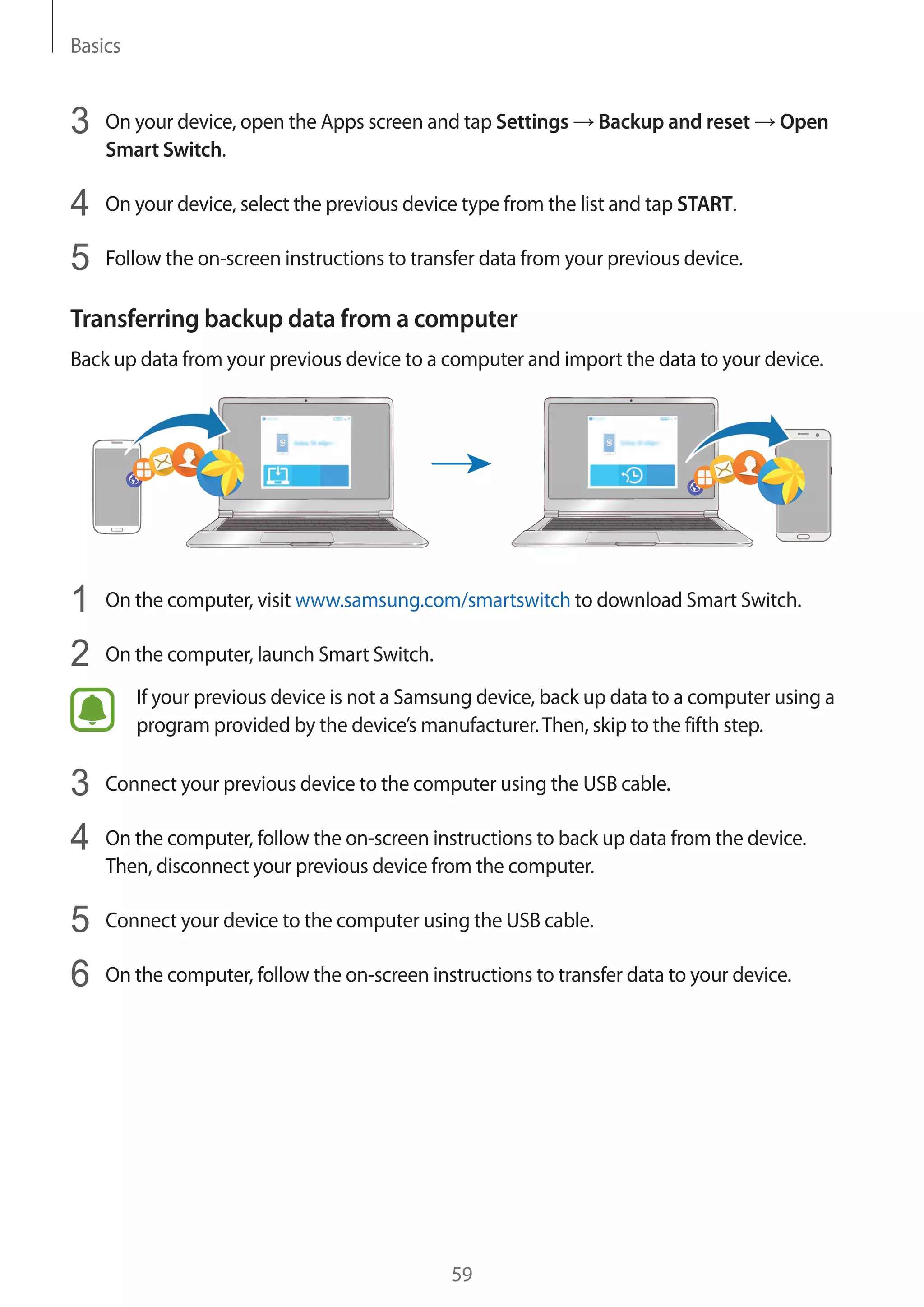 Basics
59
3	 On your device, open the Apps screen and tap Settings → Backup and reset → Open
Smart Switch.
4	 On your device, select the previous device type from the list and tap START.
5	 Follow the on-screen instructions to transfer data from your previous device.
Transferring backup data from a computer
Back up data from your previous device to a computer and import the data to your device.
1	 On the computer, visit www.samsung.com/smartswitch to download Smart Switch.
2	 On the computer, launch Smart Switch.
If your previous device is not a Samsung device, back up data to a computer using a
program provided by the device’s manufacturer.Then, skip to the fifth step.
3	 Connect your previous device to the computer using the USB cable.
4	 On the computer, follow the on-screen instructions to back up data from the device.
Then, disconnect your previous device from the computer.
5	 Connect your device to the computer using the USB cable.
6	 On the computer, follow the on-screen instructions to transfer data to your device.
 