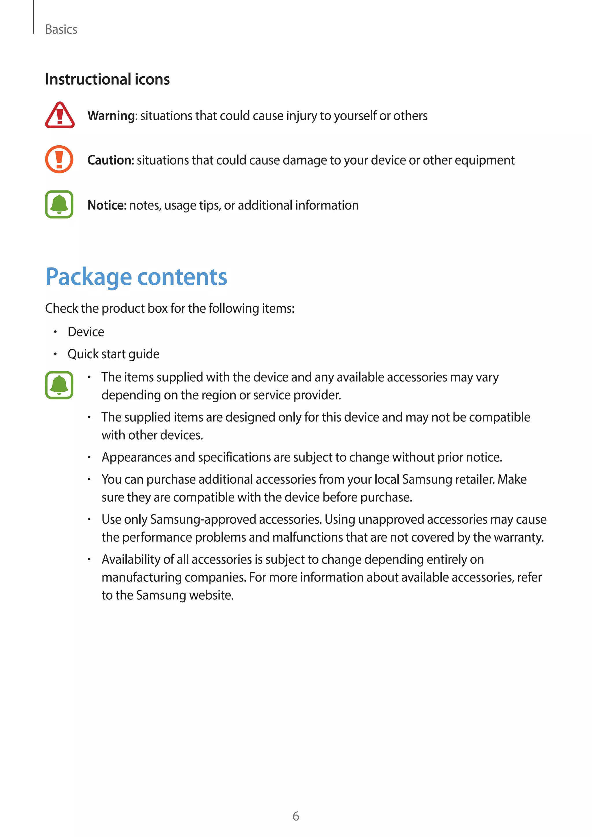 Basics
6
Instructional icons
Warning: situations that could cause injury to yourself or others
Caution: situations that could cause damage to your device or other equipment
Notice: notes, usage tips, or additional information
Package contents
Check the product box for the following items:
• 	Device
• 	Quick start guide
• 	The items supplied with the device and any available accessories may vary
depending on the region or service provider.
• 	The supplied items are designed only for this device and may not be compatible
with other devices.
• 	Appearances and specifications are subject to change without prior notice.
• 	You can purchase additional accessories from your local Samsung retailer. Make
sure they are compatible with the device before purchase.
• 	Use only Samsung-approved accessories. Using unapproved accessories may cause
the performance problems and malfunctions that are not covered by the warranty.
• 	Availability of all accessories is subject to change depending entirely on
manufacturing companies. For more information about available accessories, refer
to the Samsung website.
 