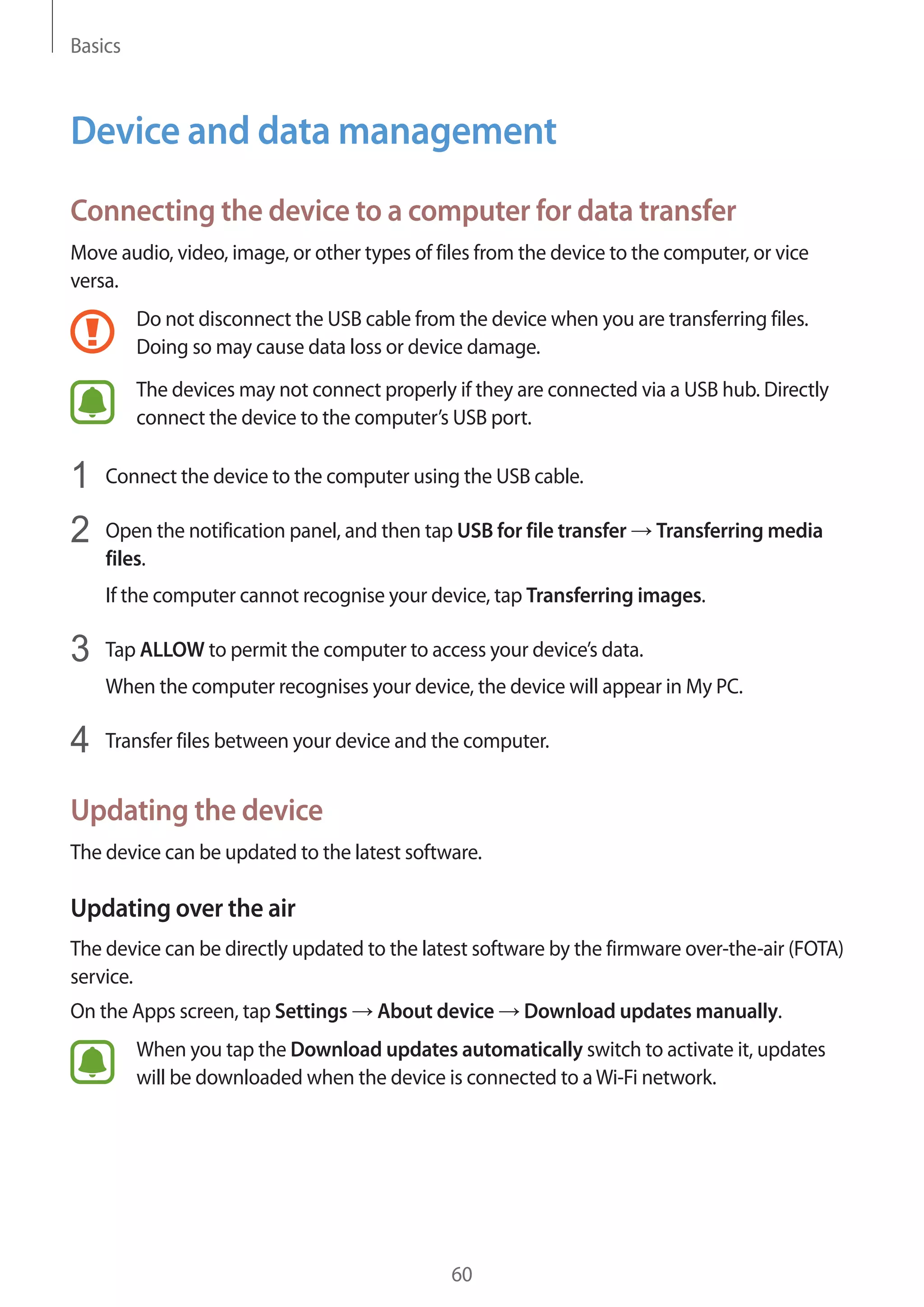 Basics
60
Device and data management
Connecting the device to a computer for data transfer
Move audio, video, image, or other types of files from the device to the computer, or vice
versa.
Do not disconnect the USB cable from the device when you are transferring files.
Doing so may cause data loss or device damage.
The devices may not connect properly if they are connected via a USB hub. Directly
connect the device to the computer’s USB port.
1	 Connect the device to the computer using the USB cable.
2	 Open the notification panel, and then tap USB for file transfer → Transferring media
files.
If the computer cannot recognise your device, tap Transferring images.
3	 Tap ALLOW to permit the computer to access your device’s data.
When the computer recognises your device, the device will appear in My PC.
4	 Transfer files between your device and the computer.
Updating the device
The device can be updated to the latest software.
Updating over the air
The device can be directly updated to the latest software by the firmware over-the-air (FOTA)
service.
On the Apps screen, tap Settings → About device → Download updates manually.
When you tap the Download updates automatically switch to activate it, updates
will be downloaded when the device is connected to aWi-Fi network.
 
