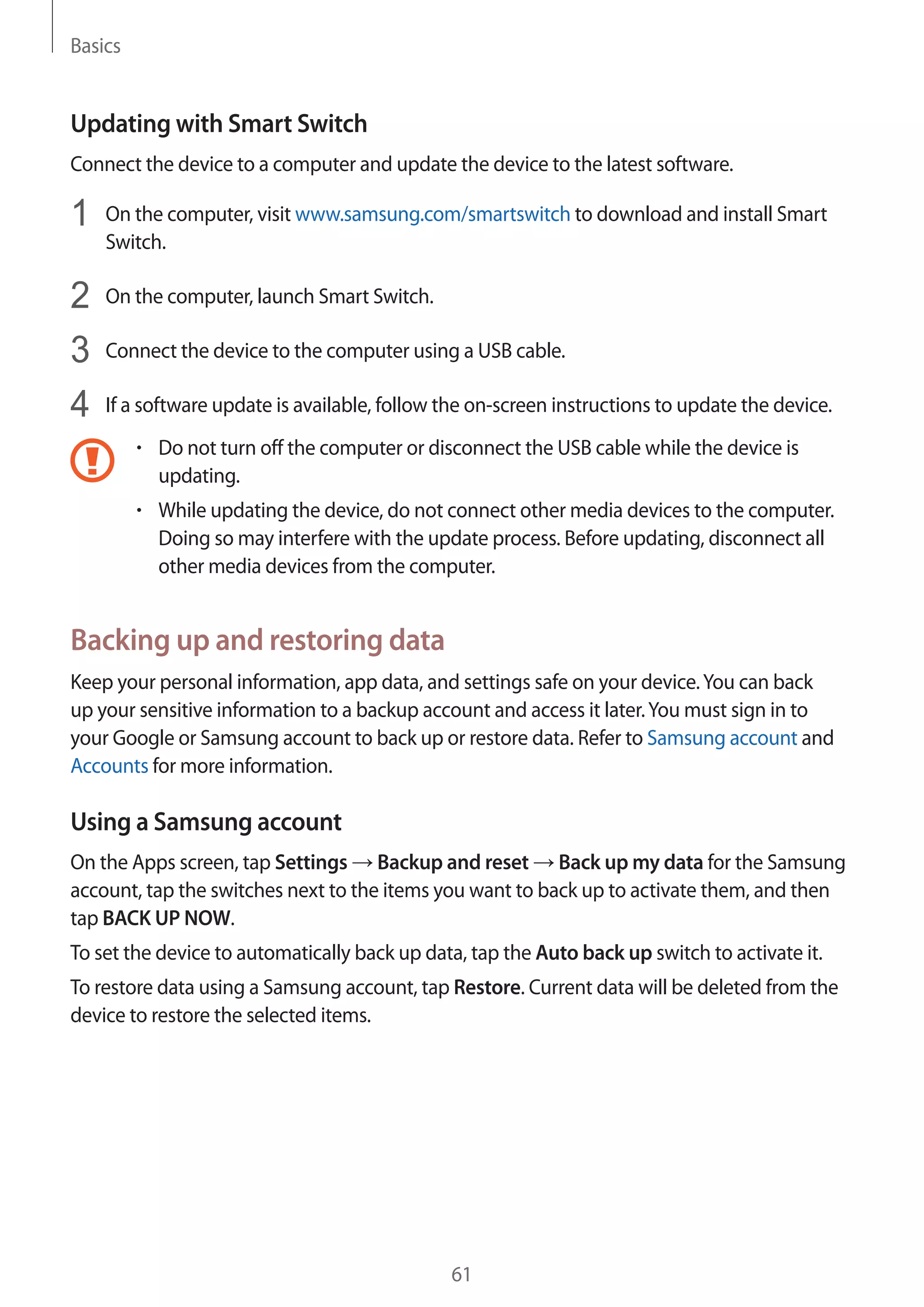 Basics
61
Updating with Smart Switch
Connect the device to a computer and update the device to the latest software.
1	 On the computer, visit www.samsung.com/smartswitch to download and install Smart
Switch.
2	 On the computer, launch Smart Switch.
3	 Connect the device to the computer using a USB cable.
4	 If a software update is available, follow the on-screen instructions to update the device.
• 	Do not turn off the computer or disconnect the USB cable while the device is
updating.
• 	While updating the device, do not connect other media devices to the computer.
Doing so may interfere with the update process. Before updating, disconnect all
other media devices from the computer.
Backing up and restoring data
Keep your personal information, app data, and settings safe on your device.You can back
up your sensitive information to a backup account and access it later.You must sign in to
your Google or Samsung account to back up or restore data. Refer to Samsung account and
Accounts for more information.
Using a Samsung account
On the Apps screen, tap Settings → Backup and reset → Back up my data for the Samsung
account, tap the switches next to the items you want to back up to activate them, and then
tap BACK UP NOW.
To set the device to automatically back up data, tap the Auto back up switch to activate it.
To restore data using a Samsung account, tap Restore. Current data will be deleted from the
device to restore the selected items.
 