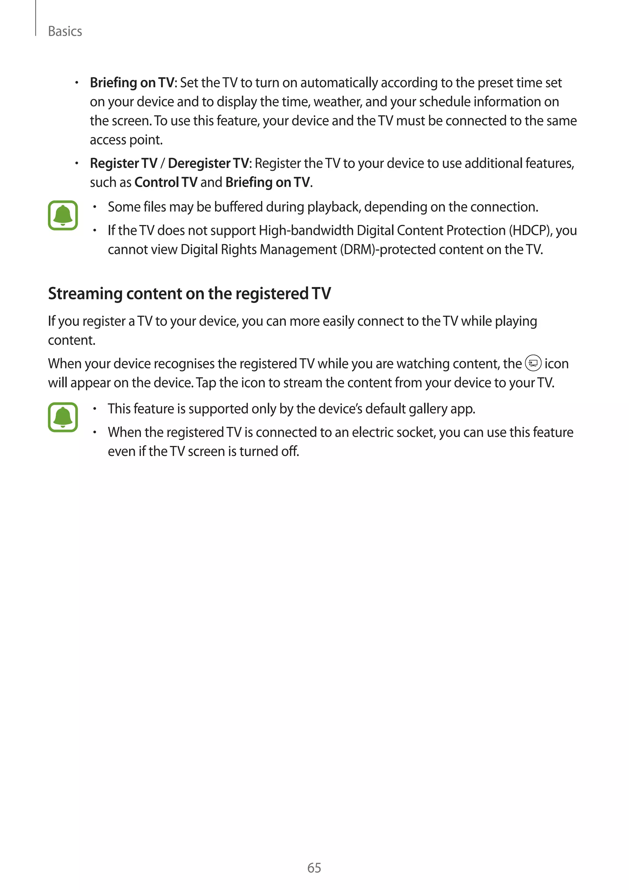 Basics
65
• 	Briefing onTV: Set theTV to turn on automatically according to the preset time set
on your device and to display the time, weather, and your schedule information on
the screen.To use this feature, your device and theTV must be connected to the same
access point.
• 	RegisterTV / DeregisterTV: Register theTV to your device to use additional features,
such as ControlTV and Briefing onTV.
• 	Some files may be buffered during playback, depending on the connection.
• 	If theTV does not support High-bandwidth Digital Content Protection (HDCP), you
cannot view Digital Rights Management (DRM)-protected content on theTV.
Streaming content on the registeredTV
If you register aTV to your device, you can more easily connect to theTV while playing
content.
When your device recognises the registeredTV while you are watching content, the icon
will appear on the device.Tap the icon to stream the content from your device to yourTV.
• 	This feature is supported only by the device’s default gallery app.
• 	When the registeredTV is connected to an electric socket, you can use this feature
even if theTV screen is turned off.
 