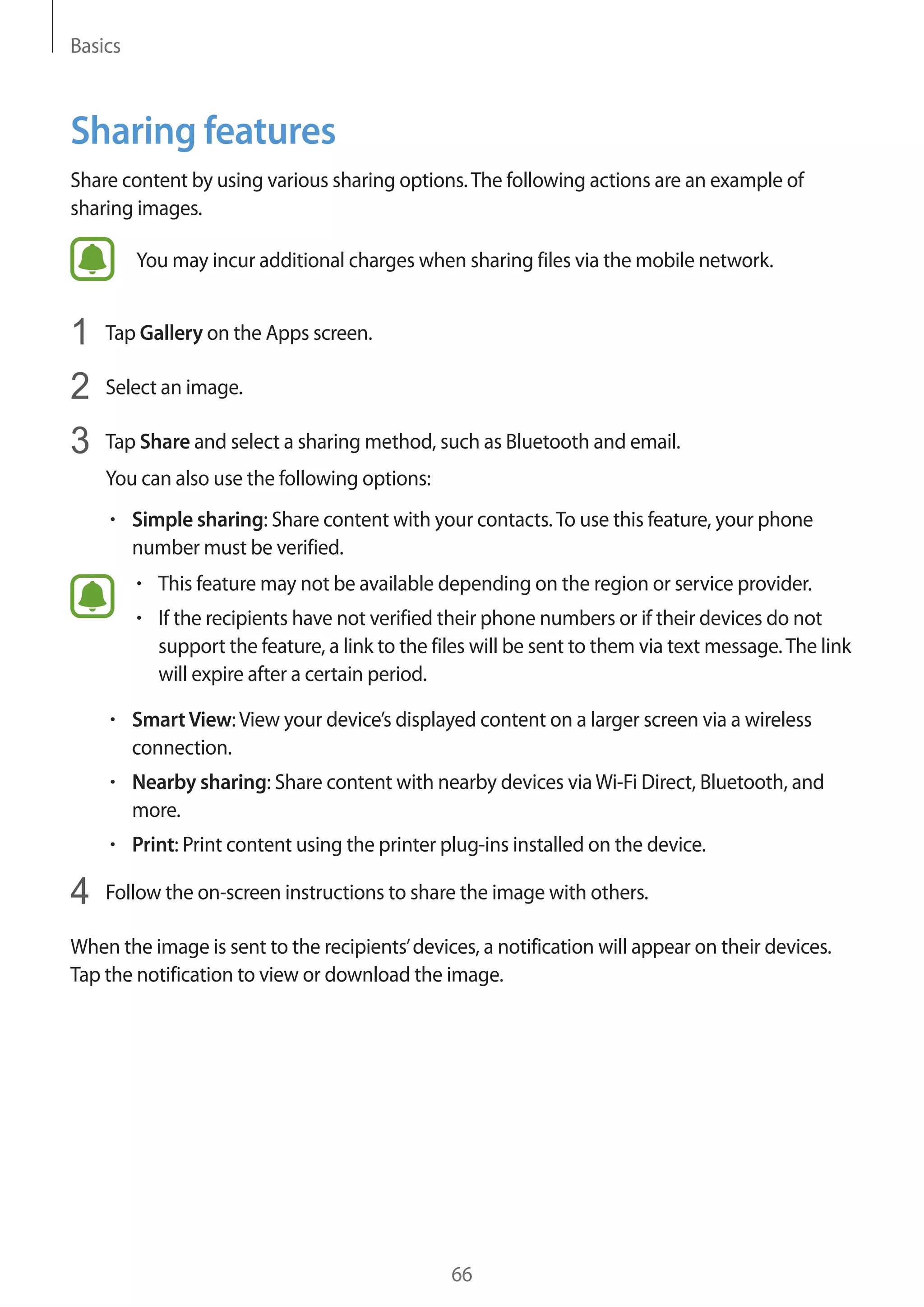 Basics
66
Sharing features
Share content by using various sharing options.The following actions are an example of
sharing images.
You may incur additional charges when sharing files via the mobile network.
1	 Tap Gallery on the Apps screen.
2	 Select an image.
3	 Tap Share and select a sharing method, such as Bluetooth and email.
You can also use the following options:
• 	Simple sharing: Share content with your contacts.To use this feature, your phone
number must be verified.
• 	This feature may not be available depending on the region or service provider.
• 	If the recipients have not verified their phone numbers or if their devices do not
support the feature, a link to the files will be sent to them via text message.The link
will expire after a certain period.
• 	SmartView:View your device’s displayed content on a larger screen via a wireless
connection.
• 	Nearby sharing: Share content with nearby devices viaWi-Fi Direct, Bluetooth, and
more.
• 	Print: Print content using the printer plug-ins installed on the device.
4	 Follow the on-screen instructions to share the image with others.
When the image is sent to the recipients’devices, a notification will appear on their devices.
Tap the notification to view or download the image.
 