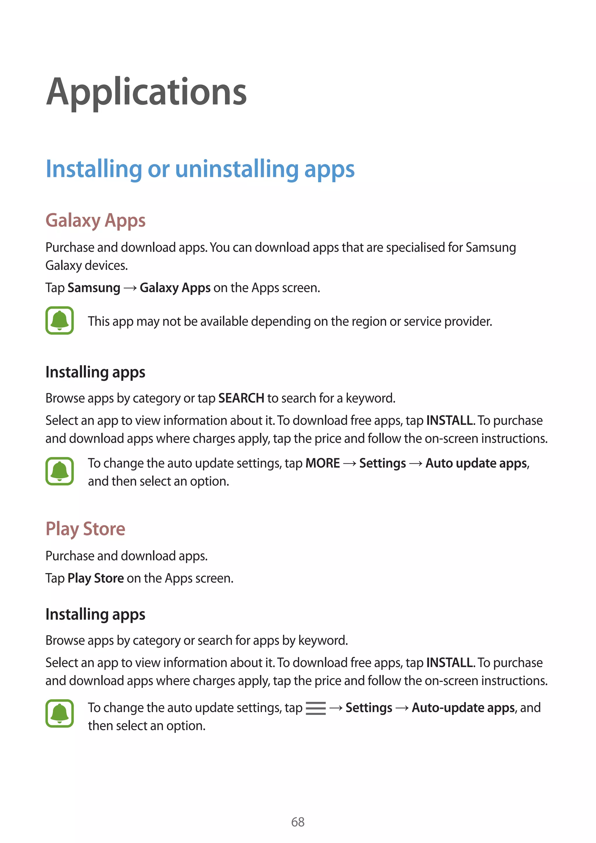 68
Applications
Installing or uninstalling apps
Galaxy Apps
Purchase and download apps.You can download apps that are specialised for Samsung
Galaxy devices.
Tap Samsung → Galaxy Apps on the Apps screen.
This app may not be available depending on the region or service provider.
Installing apps
Browse apps by category or tap SEARCH to search for a keyword.
Select an app to view information about it.To download free apps, tap INSTALL.To purchase
and download apps where charges apply, tap the price and follow the on-screen instructions.
To change the auto update settings, tap MORE → Settings → Auto update apps,
and then select an option.
Play Store
Purchase and download apps.
Tap Play Store on the Apps screen.
Installing apps
Browse apps by category or search for apps by keyword.
Select an app to view information about it.To download free apps, tap INSTALL.To purchase
and download apps where charges apply, tap the price and follow the on-screen instructions.
To change the auto update settings, tap → Settings → Auto-update apps, and
then select an option.
 