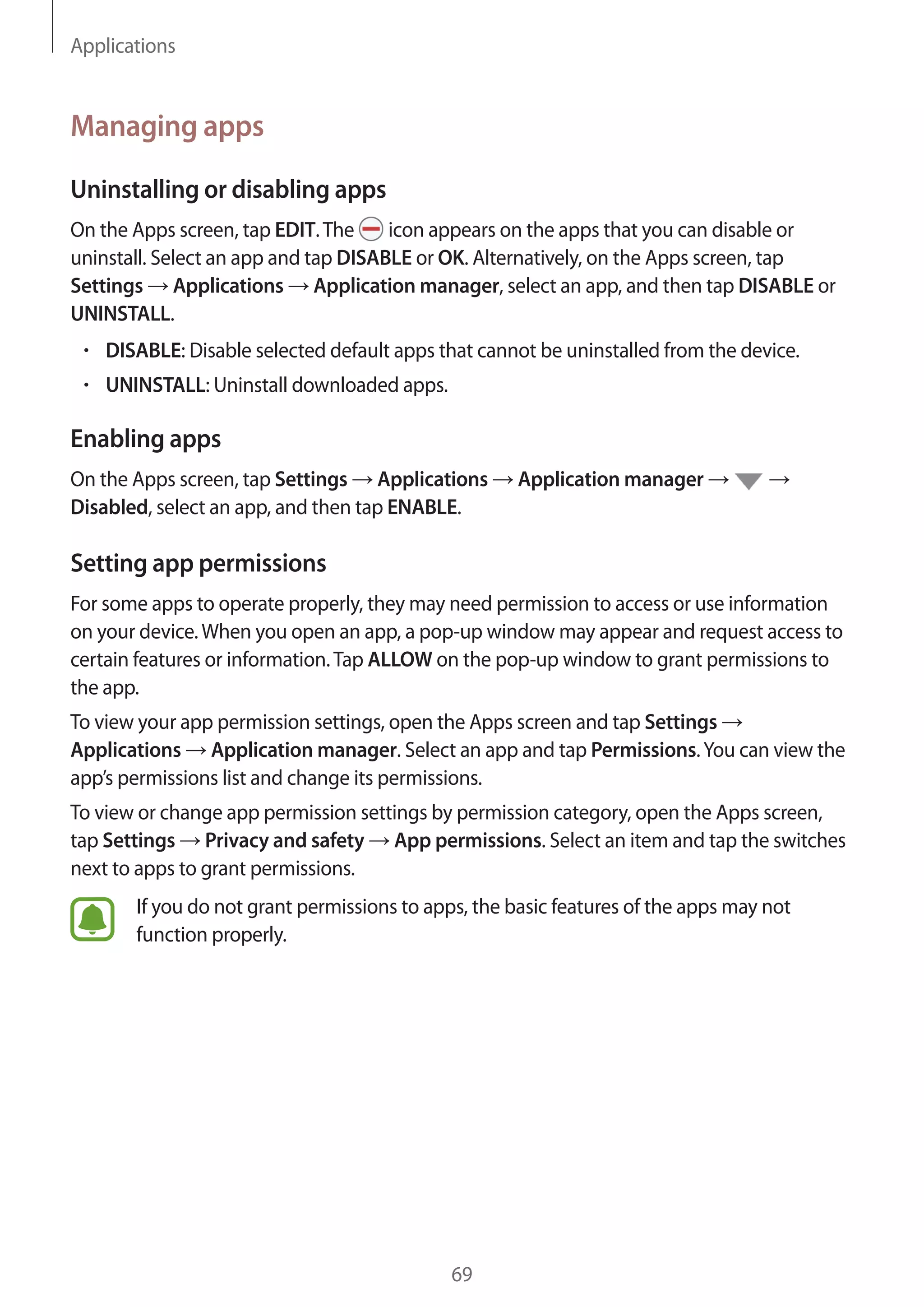Applications
69
Managing apps
Uninstalling or disabling apps
On the Apps screen, tap EDIT.The icon appears on the apps that you can disable or
uninstall. Select an app and tap DISABLE or OK. Alternatively, on the Apps screen, tap
Settings → Applications → Application manager, select an app, and then tap DISABLE or
UNINSTALL.
• 	DISABLE: Disable selected default apps that cannot be uninstalled from the device.
• 	UNINSTALL: Uninstall downloaded apps.
Enabling apps
On the Apps screen, tap Settings → Applications → Application manager → →
Disabled, select an app, and then tap ENABLE.
Setting app permissions
For some apps to operate properly, they may need permission to access or use information
on your device.When you open an app, a pop-up window may appear and request access to
certain features or information.Tap ALLOW on the pop-up window to grant permissions to
the app.
To view your app permission settings, open the Apps screen and tap Settings →
Applications → Application manager. Select an app and tap Permissions.You can view the
app’s permissions list and change its permissions.
To view or change app permission settings by permission category, open the Apps screen,
tap Settings → Privacy and safety → App permissions. Select an item and tap the switches
next to apps to grant permissions.
If you do not grant permissions to apps, the basic features of the apps may not
function properly.
 
