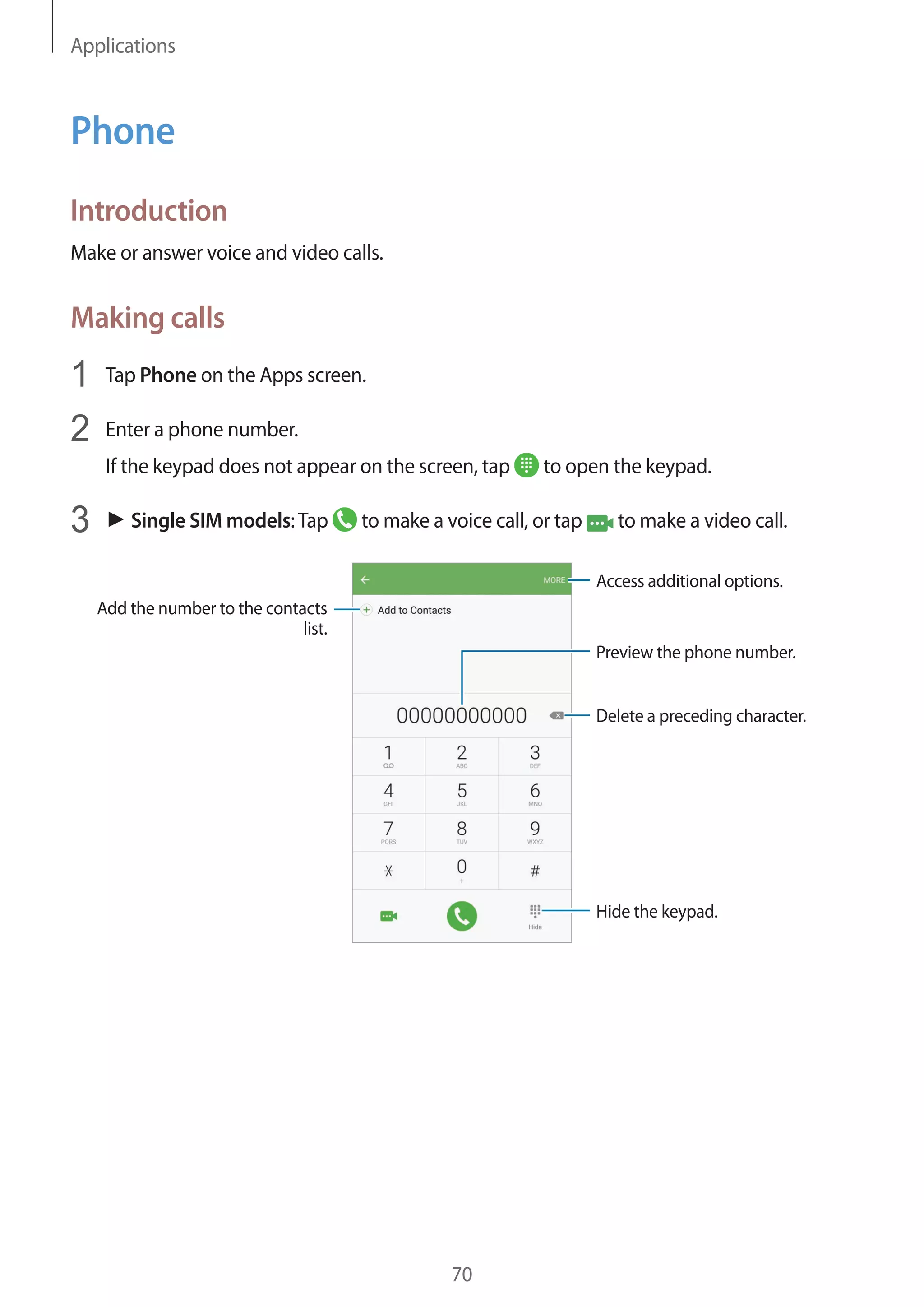 Applications
70
Phone
Introduction
Make or answer voice and video calls.
Making calls
1	 Tap Phone on the Apps screen.
2	 Enter a phone number.
If the keypad does not appear on the screen, tap to open the keypad.
3	 ► Single SIM models:Tap to make a voice call, or tap to make a video call.
Add the number to the contacts
list.
Preview the phone number.
Hide the keypad.
Delete a preceding character.
Access additional options.
 