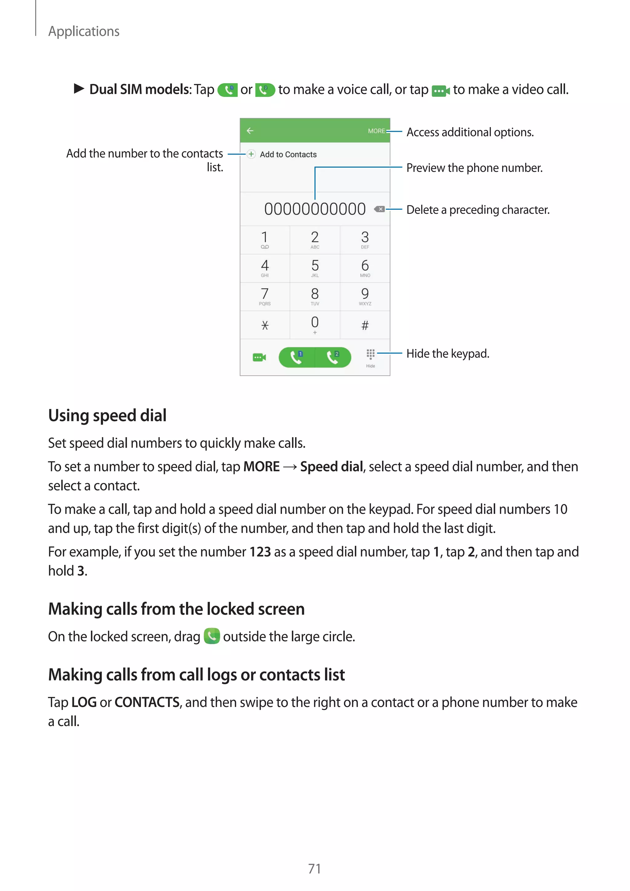 Applications
71
► Dual SIM models:Tap or to make a voice call, or tap to make a video call.
Add the number to the contacts
list. Preview the phone number.
Hide the keypad.
Delete a preceding character.
Access additional options.
Using speed dial
Set speed dial numbers to quickly make calls.
To set a number to speed dial, tap MORE → Speed dial, select a speed dial number, and then
select a contact.
To make a call, tap and hold a speed dial number on the keypad. For speed dial numbers 10
and up, tap the first digit(s) of the number, and then tap and hold the last digit.
For example, if you set the number 123 as a speed dial number, tap 1, tap 2, and then tap and
hold 3.
Making calls from the locked screen
On the locked screen, drag outside the large circle.
Making calls from call logs or contacts list
Tap LOG or CONTACTS, and then swipe to the right on a contact or a phone number to make
a call.
 