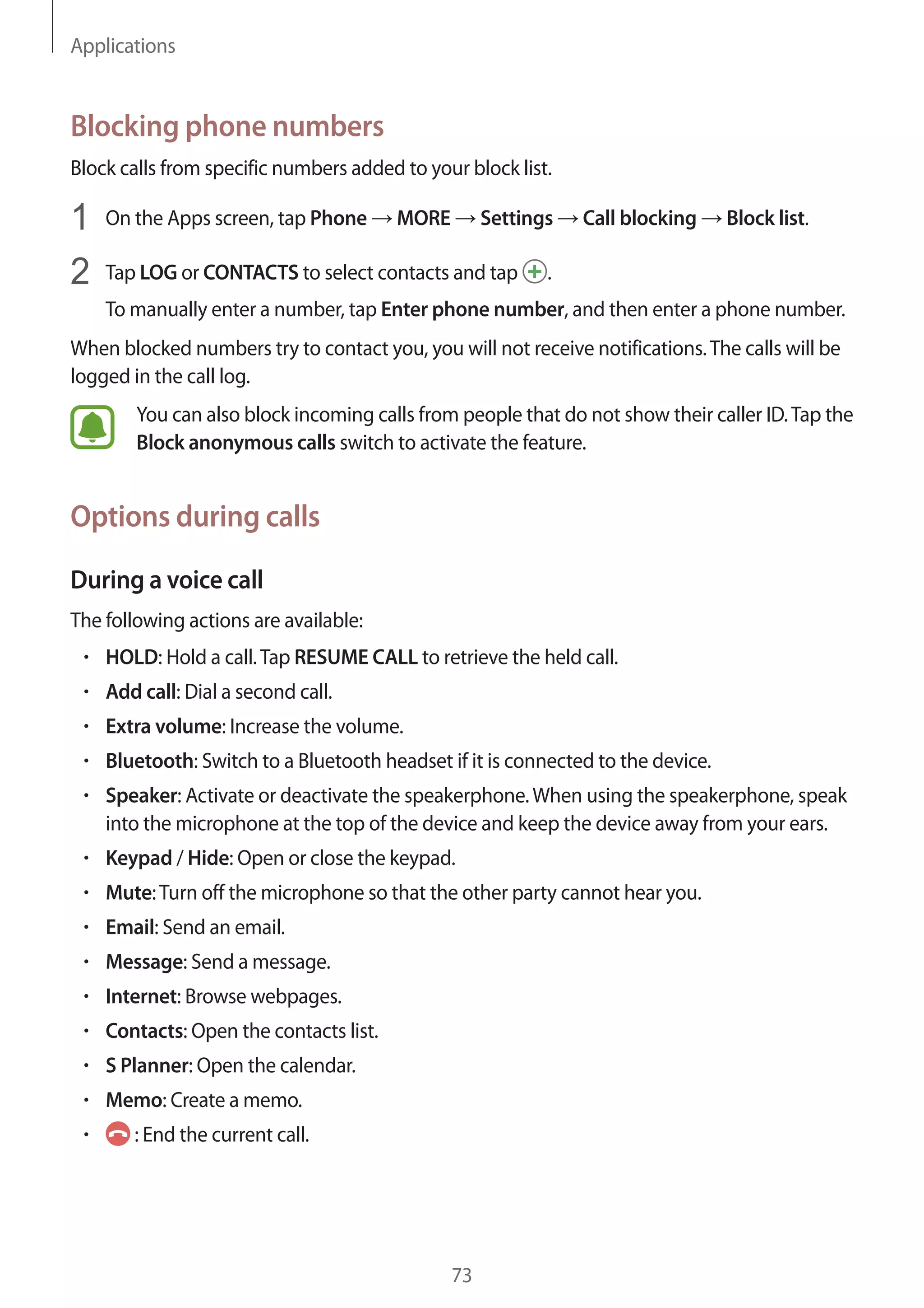 Applications
73
Blocking phone numbers
Block calls from specific numbers added to your block list.
1	 On the Apps screen, tap Phone → MORE → Settings → Call blocking → Block list.
2	 Tap LOG or CONTACTS to select contacts and tap .
To manually enter a number, tap Enter phone number, and then enter a phone number.
When blocked numbers try to contact you, you will not receive notifications.The calls will be
logged in the call log.
You can also block incoming calls from people that do not show their caller ID.Tap the
Block anonymous calls switch to activate the feature.
Options during calls
During a voice call
The following actions are available:
• 	HOLD: Hold a call.Tap RESUME CALL to retrieve the held call.
• 	Add call: Dial a second call.
• 	Extra volume: Increase the volume.
• 	Bluetooth: Switch to a Bluetooth headset if it is connected to the device.
• 	Speaker: Activate or deactivate the speakerphone.When using the speakerphone, speak
into the microphone at the top of the device and keep the device away from your ears.
• 	Keypad / Hide: Open or close the keypad.
• 	Mute:Turn off the microphone so that the other party cannot hear you.
• 	Email: Send an email.
• 	Message: Send a message.
• 	Internet: Browse webpages.
• 	Contacts: Open the contacts list.
• 	S Planner: Open the calendar.
• 	Memo: Create a memo.
• 	 : End the current call.
 