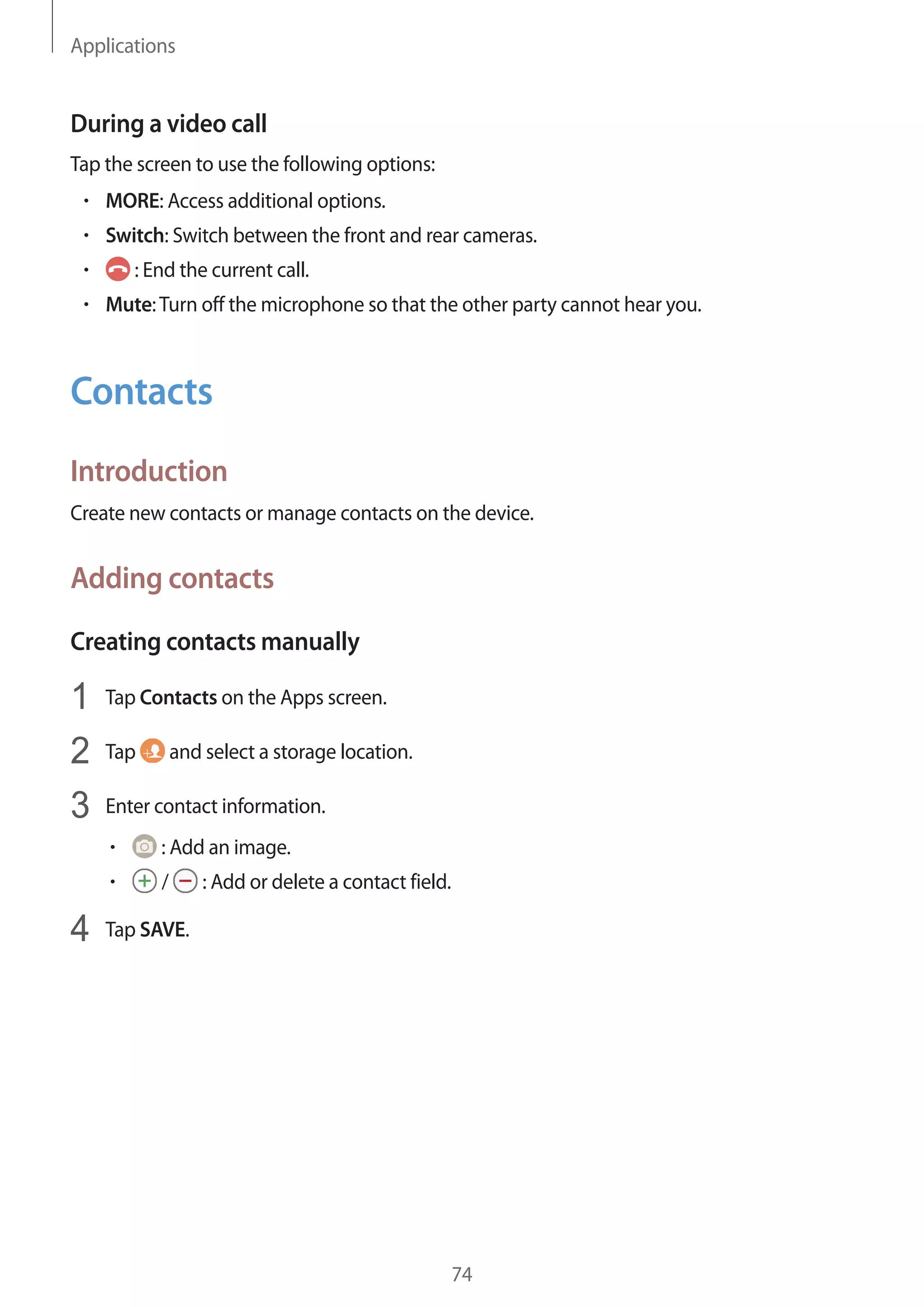 Applications
74
During a video call
Tap the screen to use the following options:
• 	MORE: Access additional options.
• 	Switch: Switch between the front and rear cameras.
• 	 : End the current call.
• 	Mute:Turn off the microphone so that the other party cannot hear you.
Contacts
Introduction
Create new contacts or manage contacts on the device.
Adding contacts
Creating contacts manually
1	 Tap Contacts on the Apps screen.
2	 Tap and select a storage location.
3	 Enter contact information.
• 	 : Add an image.
• 	 / : Add or delete a contact field.
4	 Tap SAVE.
 