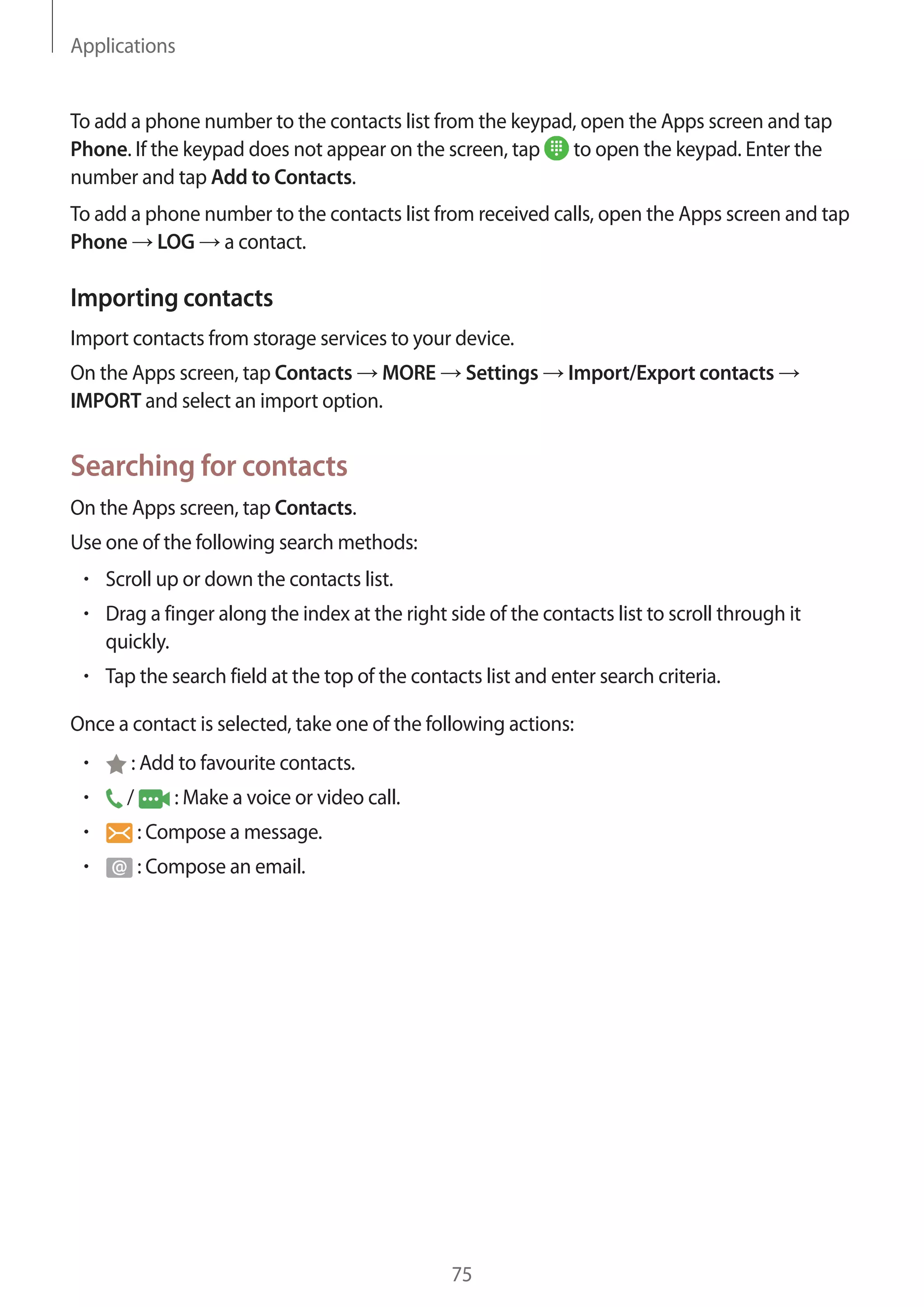 Applications
75
To add a phone number to the contacts list from the keypad, open the Apps screen and tap
Phone. If the keypad does not appear on the screen, tap to open the keypad. Enter the
number and tap Add to Contacts.
To add a phone number to the contacts list from received calls, open the Apps screen and tap
Phone → LOG → a contact.
Importing contacts
Import contacts from storage services to your device.
On the Apps screen, tap Contacts → MORE → Settings → Import/Export contacts →
IMPORT and select an import option.
Searching for contacts
On the Apps screen, tap Contacts.
Use one of the following search methods:
• 	Scroll up or down the contacts list.
• 	Drag a finger along the index at the right side of the contacts list to scroll through it
quickly.
• 	Tap the search field at the top of the contacts list and enter search criteria.
Once a contact is selected, take one of the following actions:
• 	 : Add to favourite contacts.
• 	 / : Make a voice or video call.
• 	 : Compose a message.
• 	 : Compose an email.
 