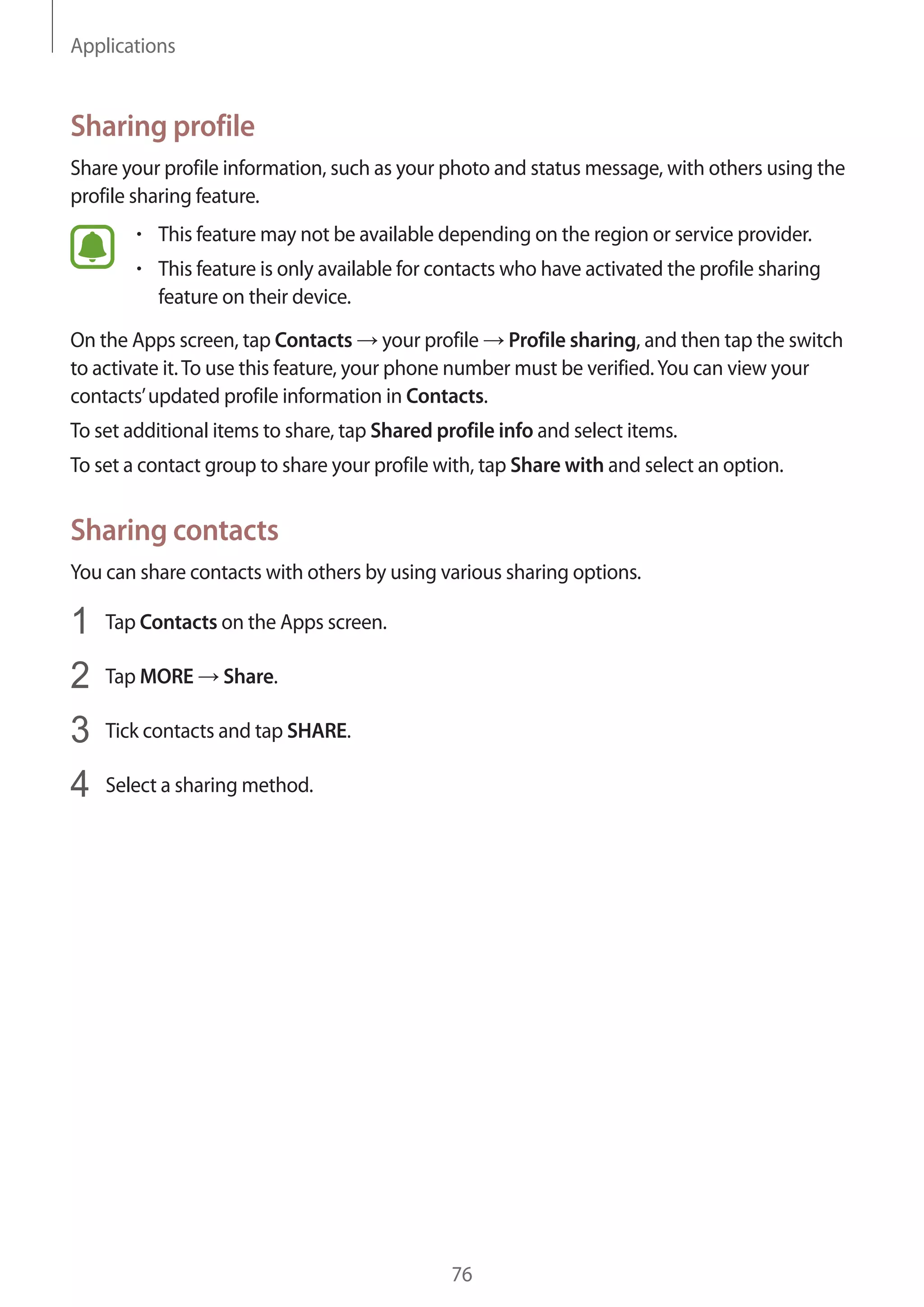 Applications
76
Sharing profile
Share your profile information, such as your photo and status message, with others using the
profile sharing feature.
• 	This feature may not be available depending on the region or service provider.
• 	This feature is only available for contacts who have activated the profile sharing
feature on their device.
On the Apps screen, tap Contacts → your profile → Profile sharing, and then tap the switch
to activate it.To use this feature, your phone number must be verified.You can view your
contacts’updated profile information in Contacts.
To set additional items to share, tap Shared profile info and select items.
To set a contact group to share your profile with, tap Share with and select an option.
Sharing contacts
You can share contacts with others by using various sharing options.
1	 Tap Contacts on the Apps screen.
2	 Tap MORE → Share.
3	 Tick contacts and tap SHARE.
4	 Select a sharing method.
 