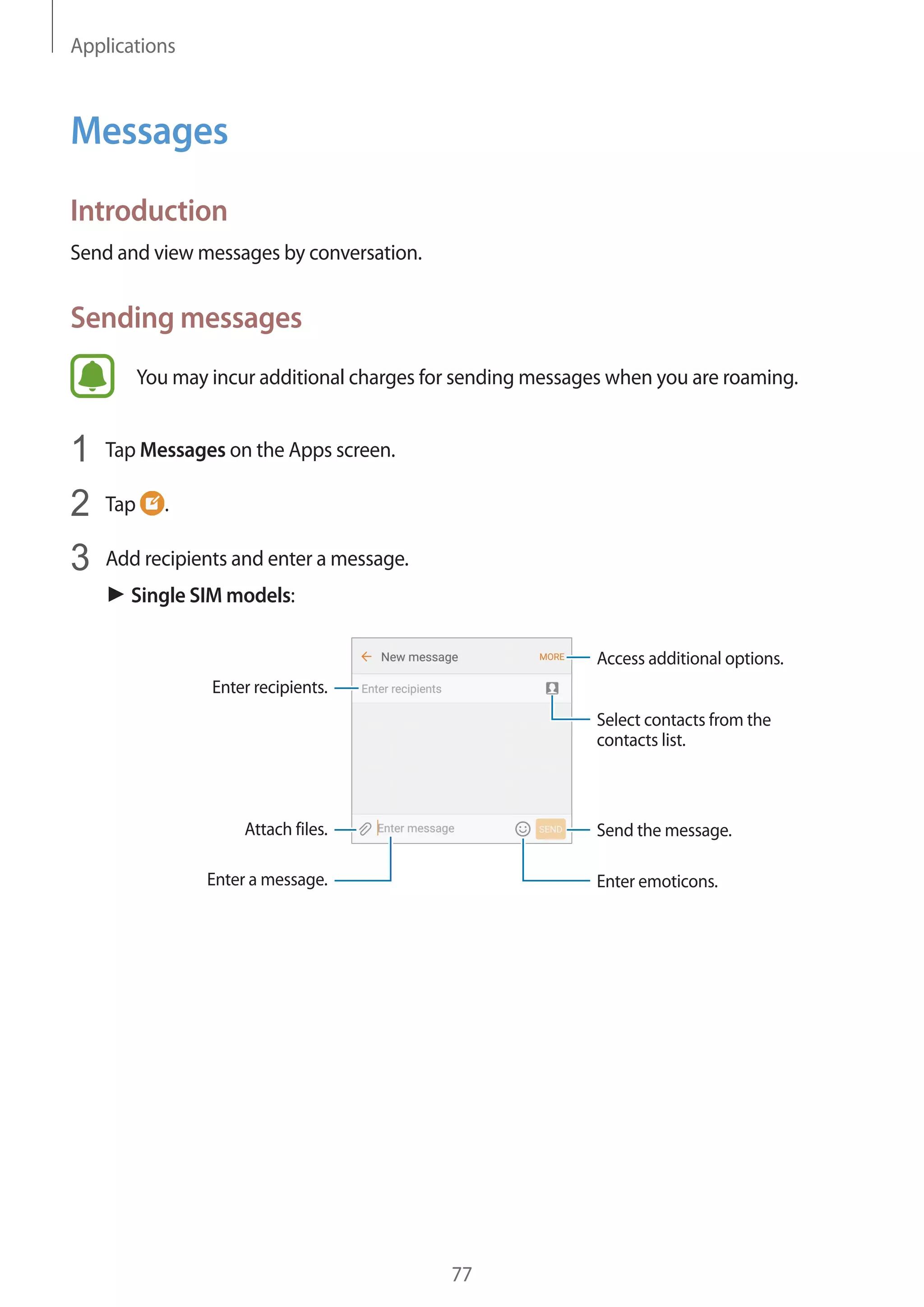 Applications
77
Messages
Introduction
Send and view messages by conversation.
Sending messages
You may incur additional charges for sending messages when you are roaming.
1	 Tap Messages on the Apps screen.
2	 Tap .
3	 Add recipients and enter a message.
► Single SIM models:
Access additional options.
Enter a message.
Select contacts from the
contacts list.
Enter emoticons.
Enter recipients.
Attach files. Send the message.
 