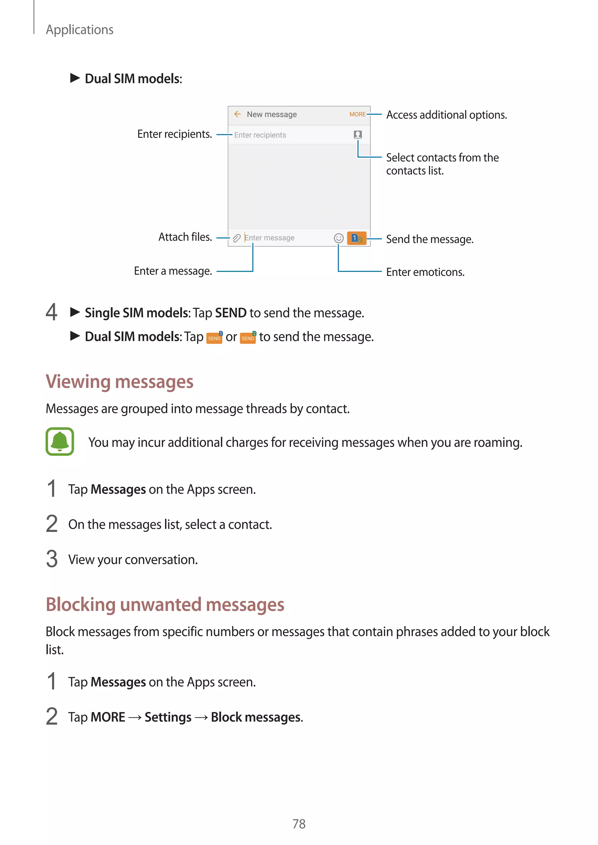 Applications
78
► Dual SIM models:
Access additional options.
Enter a message.
Select contacts from the
contacts list.
Enter emoticons.
Enter recipients.
Attach files. Send the message.
4	 ► Single SIM models:Tap SEND to send the message.
► Dual SIM models:Tap or to send the message.
Viewing messages
Messages are grouped into message threads by contact.
You may incur additional charges for receiving messages when you are roaming.
1	 Tap Messages on the Apps screen.
2	 On the messages list, select a contact.
3	 View your conversation.
Blocking unwanted messages
Block messages from specific numbers or messages that contain phrases added to your block
list.
1	 Tap Messages on the Apps screen.
2	 Tap MORE → Settings → Block messages.
 