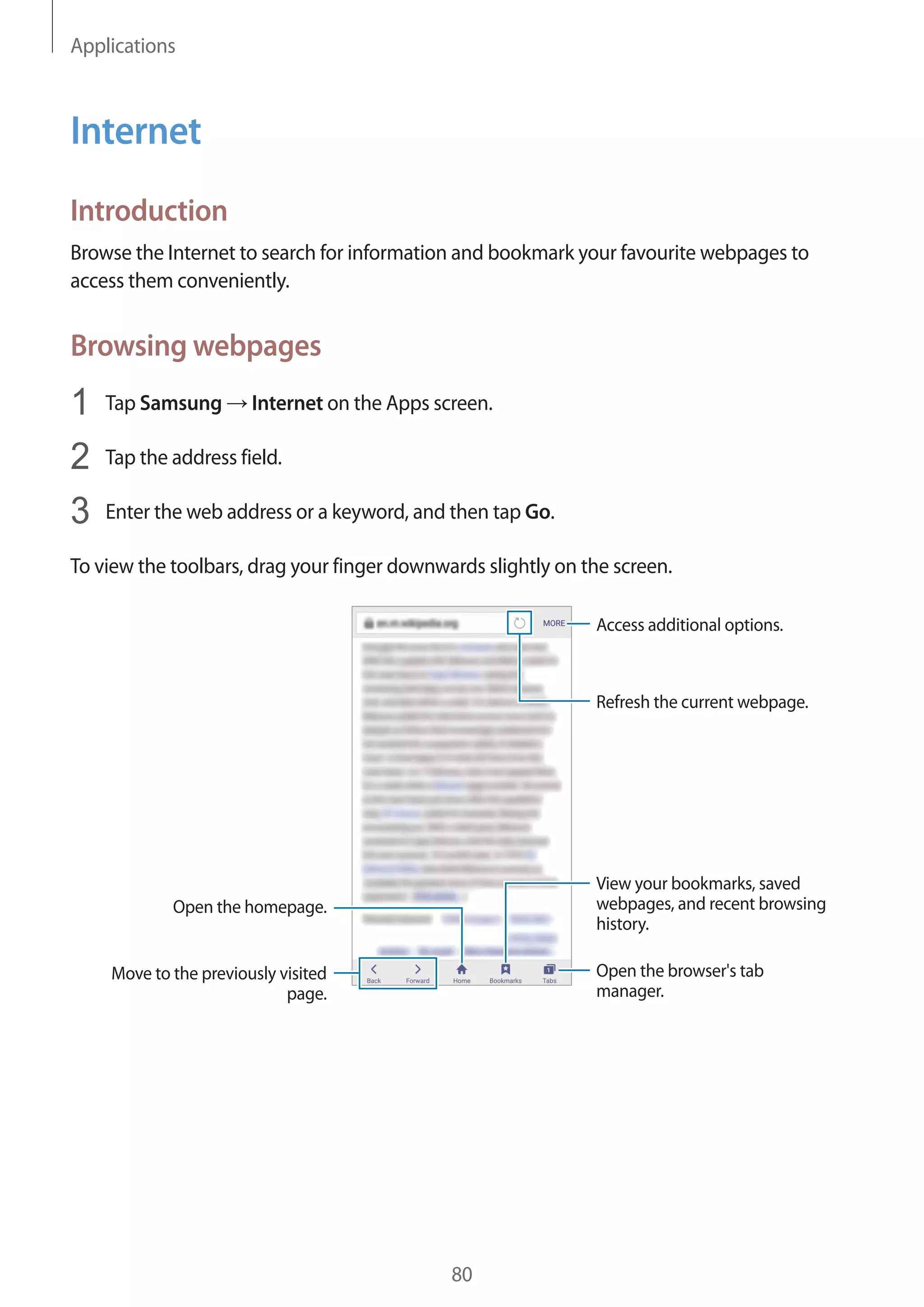 Applications
80
Internet
Introduction
Browse the Internet to search for information and bookmark your favourite webpages to
access them conveniently.
Browsing webpages
1	 Tap Samsung → Internet on the Apps screen.
2	 Tap the address field.
3	 Enter the web address or a keyword, and then tap Go.
To view the toolbars, drag your finger downwards slightly on the screen.
Open the homepage.
Move to the previously visited
page.
Open the browser's tab
manager.
Access additional options.
Refresh the current webpage.
View your bookmarks, saved
webpages, and recent browsing
history.
 