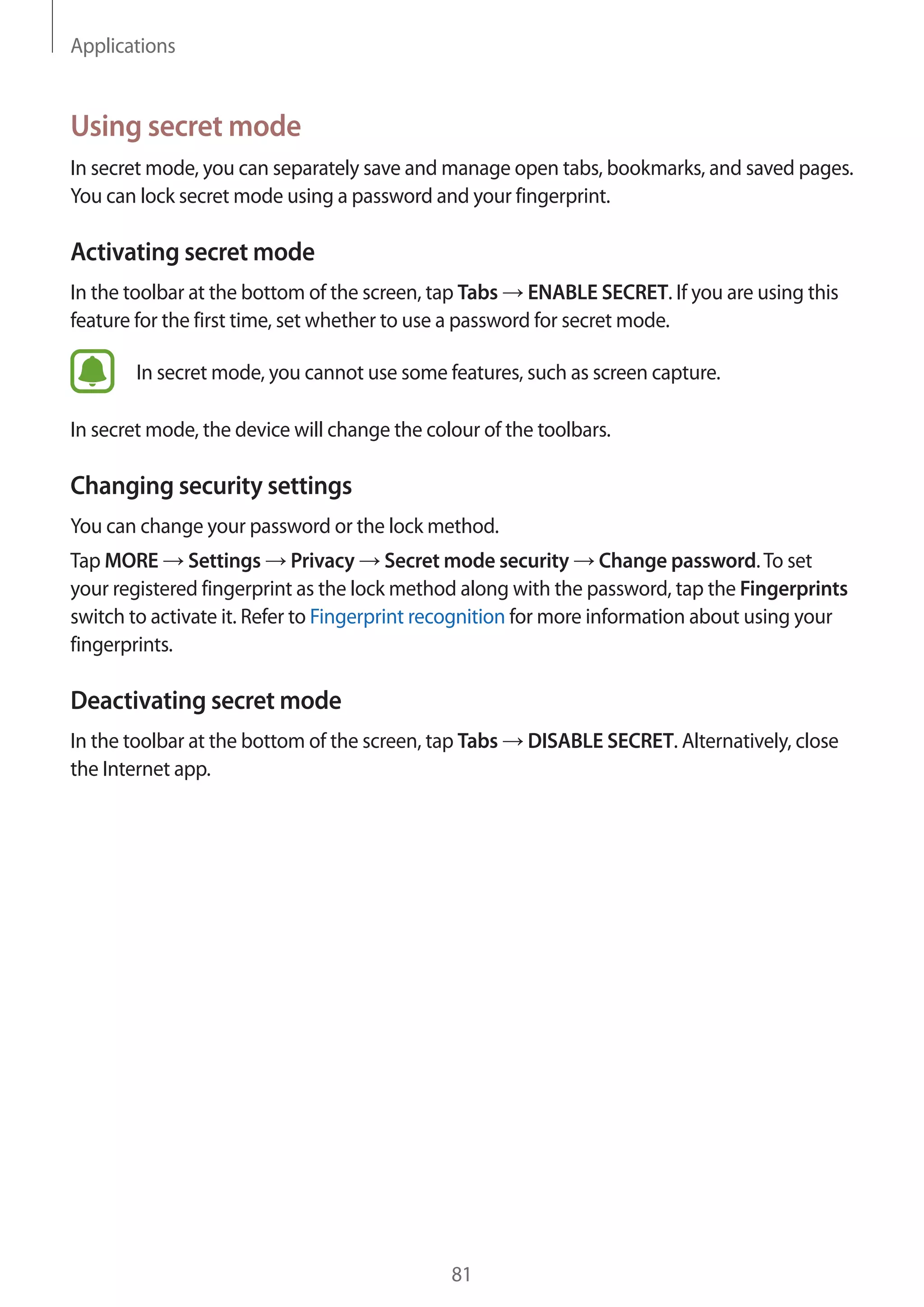 Applications
81
Using secret mode
In secret mode, you can separately save and manage open tabs, bookmarks, and saved pages.
You can lock secret mode using a password and your fingerprint.
Activating secret mode
In the toolbar at the bottom of the screen, tap Tabs → ENABLE SECRET. If you are using this
feature for the first time, set whether to use a password for secret mode.
In secret mode, you cannot use some features, such as screen capture.
In secret mode, the device will change the colour of the toolbars.
Changing security settings
You can change your password or the lock method.
Tap MORE → Settings → Privacy → Secret mode security → Change password.To set
your registered fingerprint as the lock method along with the password, tap the Fingerprints
switch to activate it. Refer to Fingerprint recognition for more information about using your
fingerprints.
Deactivating secret mode
In the toolbar at the bottom of the screen, tap Tabs → DISABLE SECRET. Alternatively, close
the Internet app.
 
