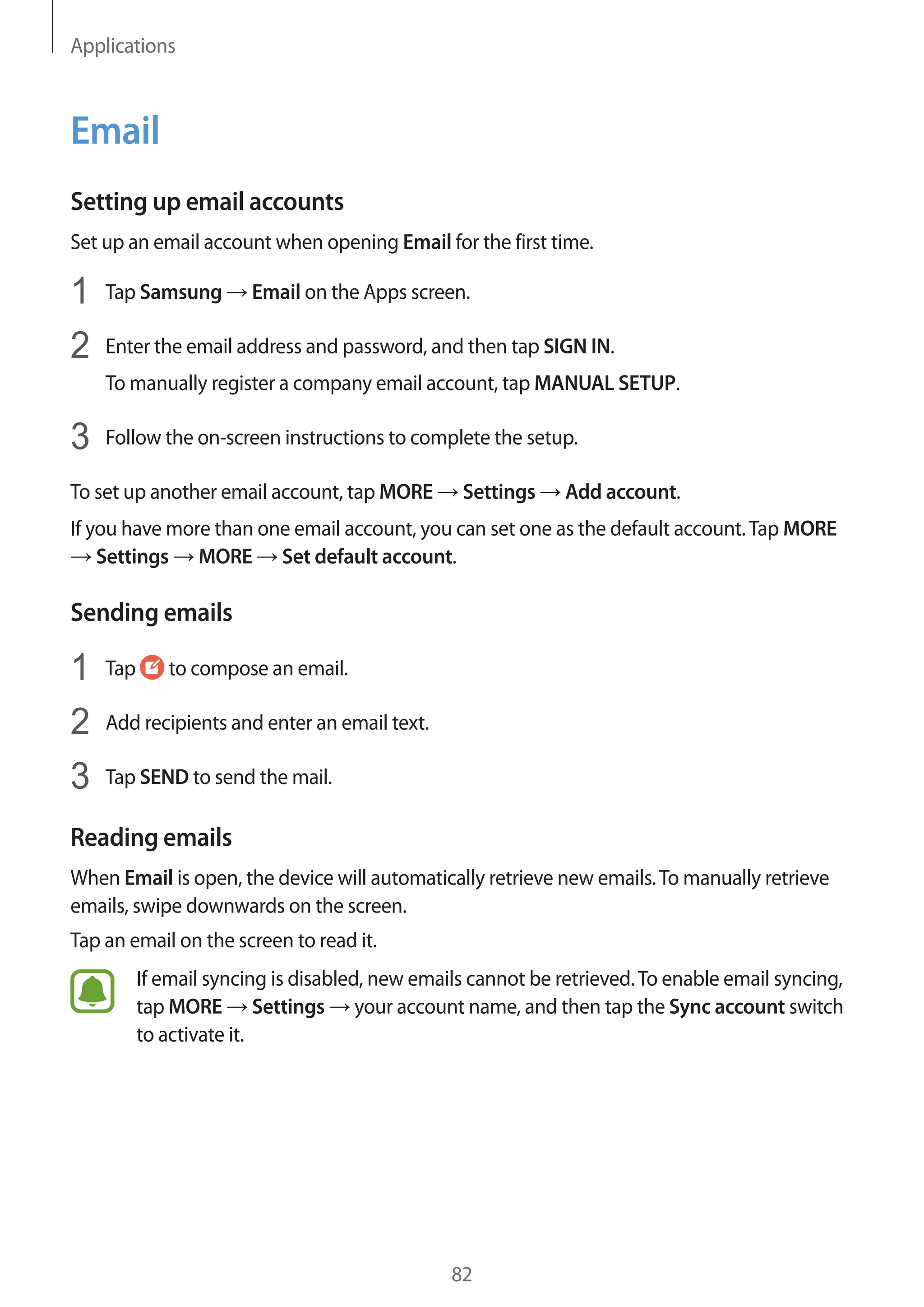 Applications
82
Email
Setting up email accounts
Set up an email account when opening Email for the first time.
1	 Tap Samsung → Email on the Apps screen.
2	 Enter the email address and password, and then tap SIGN IN.
To manually register a company email account, tap MANUAL SETUP.
3	 Follow the on-screen instructions to complete the setup.
To set up another email account, tap MORE → Settings → Add account.
If you have more than one email account, you can set one as the default account.Tap MORE
→ Settings → MORE → Set default account.
Sending emails
1	 Tap to compose an email.
2	 Add recipients and enter an email text.
3	 Tap SEND to send the mail.
Reading emails
When Email is open, the device will automatically retrieve new emails.To manually retrieve
emails, swipe downwards on the screen.
Tap an email on the screen to read it.
If email syncing is disabled, new emails cannot be retrieved.To enable email syncing,
tap MORE → Settings → your account name, and then tap the Sync account switch
to activate it.
 