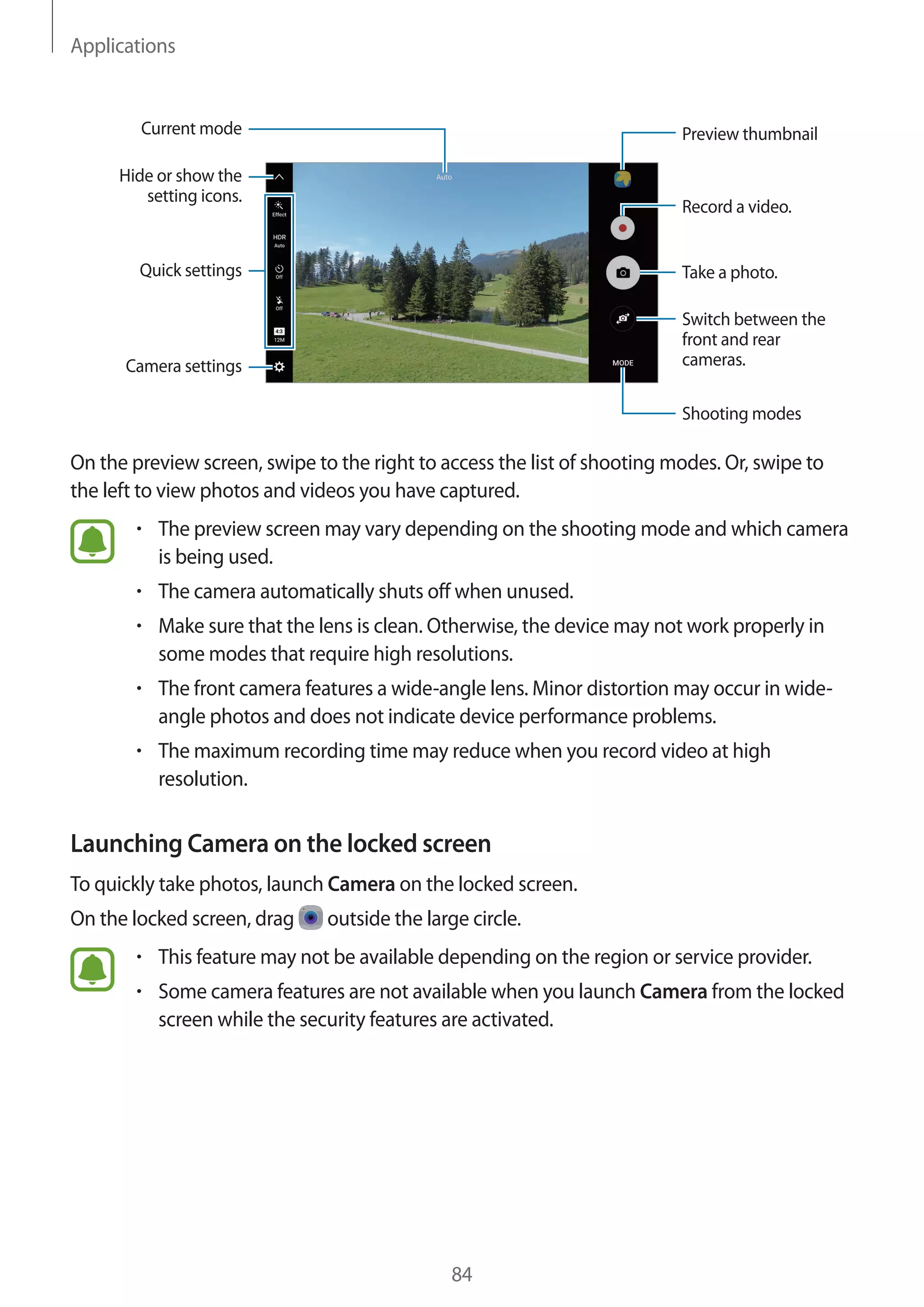 Applications
84
Camera settings
Hide or show the
setting icons.
Quick settings
Record a video.
Take a photo.
Switch between the
front and rear
cameras.
Shooting modes
Preview thumbnailCurrent mode
On the preview screen, swipe to the right to access the list of shooting modes. Or, swipe to
the left to view photos and videos you have captured.
• 	The preview screen may vary depending on the shooting mode and which camera
is being used.
• 	The camera automatically shuts off when unused.
• 	Make sure that the lens is clean. Otherwise, the device may not work properly in
some modes that require high resolutions.
• 	The front camera features a wide-angle lens. Minor distortion may occur in wide-
angle photos and does not indicate device performance problems.
• 	The maximum recording time may reduce when you record video at high
resolution.
Launching Camera on the locked screen
To quickly take photos, launch Camera on the locked screen.
On the locked screen, drag outside the large circle.
• 	This feature may not be available depending on the region or service provider.
• 	Some camera features are not available when you launch Camera from the locked
screen while the security features are activated.
 