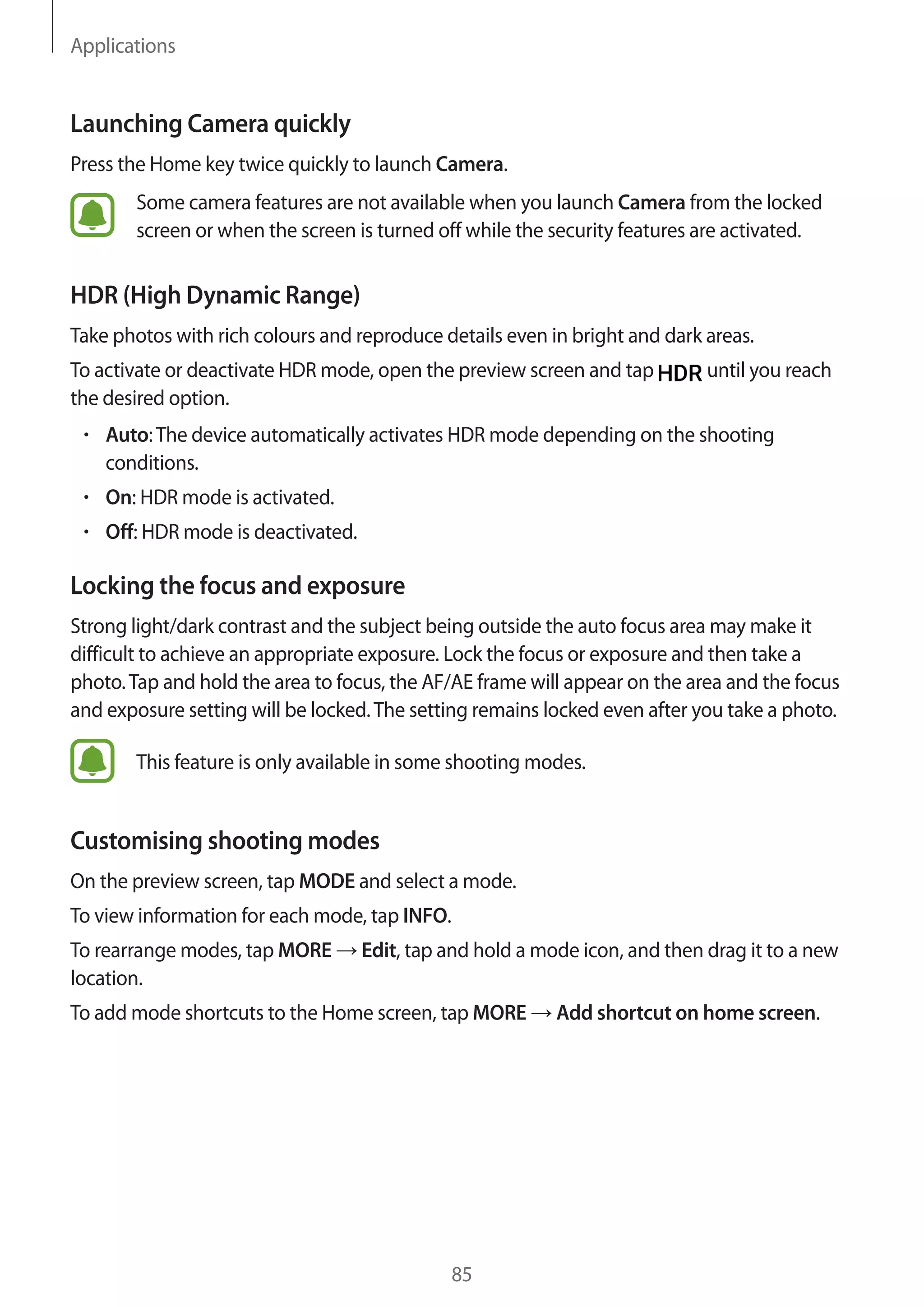 Applications
85
Launching Camera quickly
Press the Home key twice quickly to launch Camera.
Some camera features are not available when you launch Camera from the locked
screen or when the screen is turned off while the security features are activated.
HDR (High Dynamic Range)
Take photos with rich colours and reproduce details even in bright and dark areas.
To activate or deactivate HDR mode, open the preview screen and tap until you reach
the desired option.
• 	Auto:The device automatically activates HDR mode depending on the shooting
conditions.
• 	On: HDR mode is activated.
• 	Off: HDR mode is deactivated.
Locking the focus and exposure
Strong light/dark contrast and the subject being outside the auto focus area may make it
difficult to achieve an appropriate exposure. Lock the focus or exposure and then take a
photo.Tap and hold the area to focus, the AF/AE frame will appear on the area and the focus
and exposure setting will be locked.The setting remains locked even after you take a photo.
This feature is only available in some shooting modes.
Customising shooting modes
On the preview screen, tap MODE and select a mode.
To view information for each mode, tap INFO.
To rearrange modes, tap MORE → Edit, tap and hold a mode icon, and then drag it to a new
location.
To add mode shortcuts to the Home screen, tap MORE → Add shortcut on home screen.
 