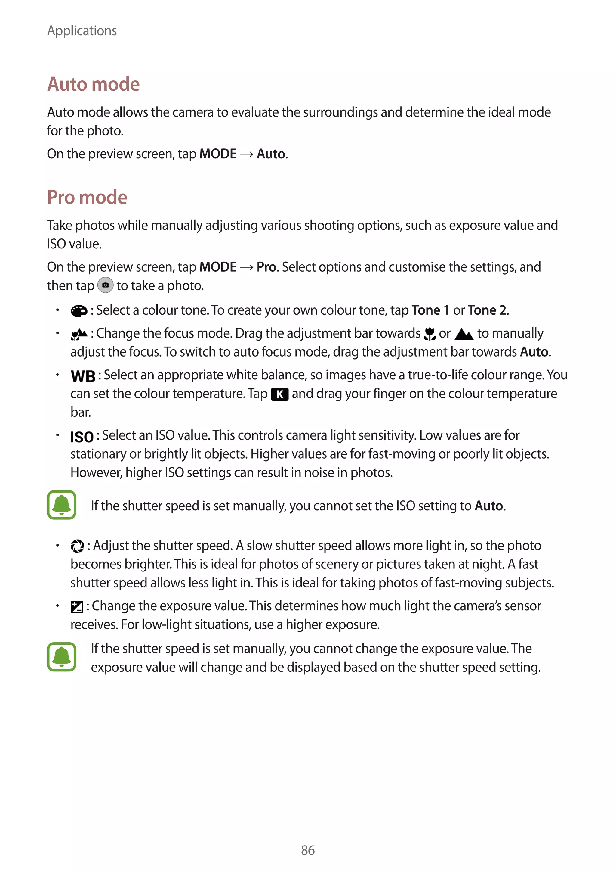 Applications
86
Auto mode
Auto mode allows the camera to evaluate the surroundings and determine the ideal mode
for the photo.
On the preview screen, tap MODE → Auto.
Pro mode
Take photos while manually adjusting various shooting options, such as exposure value and
ISO value.
On the preview screen, tap MODE → Pro. Select options and customise the settings, and
then tap to take a photo.
• 	 : Select a colour tone.To create your own colour tone, tap Tone 1 or Tone 2.
• 	 : Change the focus mode. Drag the adjustment bar towards or to manually
adjust the focus.To switch to auto focus mode, drag the adjustment bar towards Auto.
• 	 : Select an appropriate white balance, so images have a true-to-life colour range.You
can set the colour temperature.Tap and drag your finger on the colour temperature
bar.
• 	 : Select an ISO value.This controls camera light sensitivity. Low values are for
stationary or brightly lit objects. Higher values are for fast-moving or poorly lit objects.
However, higher ISO settings can result in noise in photos.
If the shutter speed is set manually, you cannot set the ISO setting to Auto.
• 	 : Adjust the shutter speed. A slow shutter speed allows more light in, so the photo
becomes brighter.This is ideal for photos of scenery or pictures taken at night. A fast
shutter speed allows less light in.This is ideal for taking photos of fast-moving subjects.
• 	 : Change the exposure value.This determines how much light the camera’s sensor
receives. For low-light situations, use a higher exposure.
If the shutter speed is set manually, you cannot change the exposure value.The
exposure value will change and be displayed based on the shutter speed setting.
 
