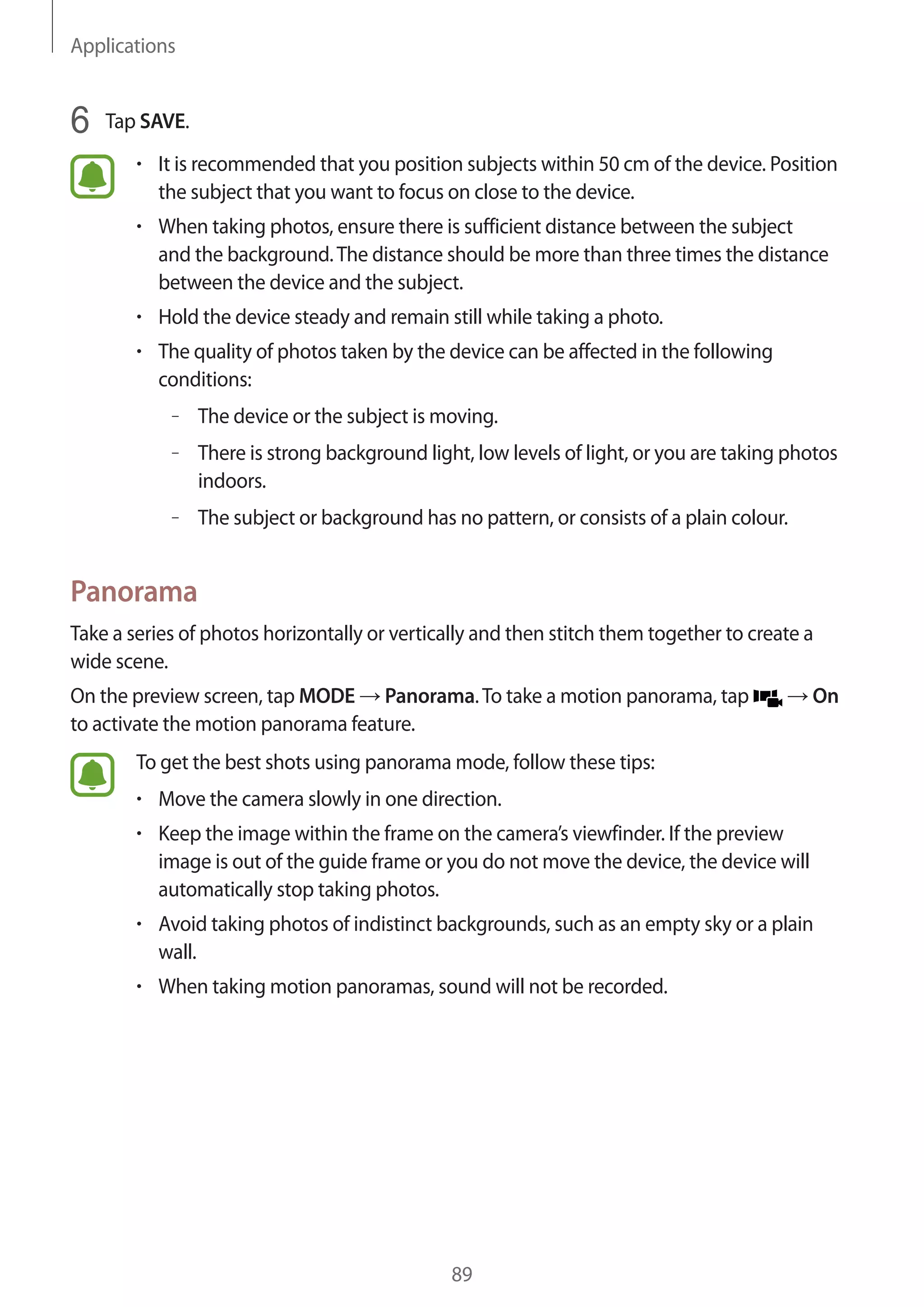 Applications
89
6	 Tap SAVE.
• 	It is recommended that you position subjects within 50 cm of the device. Position
the subject that you want to focus on close to the device.
• 	When taking photos, ensure there is sufficient distance between the subject
and the background.The distance should be more than three times the distance
between the device and the subject.
• 	Hold the device steady and remain still while taking a photo.
• 	The quality of photos taken by the device can be affected in the following
conditions:
–– The device or the subject is moving.
–– There is strong background light, low levels of light, or you are taking photos
indoors.
–– The subject or background has no pattern, or consists of a plain colour.
Panorama
Take a series of photos horizontally or vertically and then stitch them together to create a
wide scene.
On the preview screen, tap MODE → Panorama.To take a motion panorama, tap → On
to activate the motion panorama feature.
To get the best shots using panorama mode, follow these tips:
• 	Move the camera slowly in one direction.
• 	Keep the image within the frame on the camera’s viewfinder. If the preview
image is out of the guide frame or you do not move the device, the device will
automatically stop taking photos.
• 	Avoid taking photos of indistinct backgrounds, such as an empty sky or a plain
wall.
• 	When taking motion panoramas, sound will not be recorded.
 