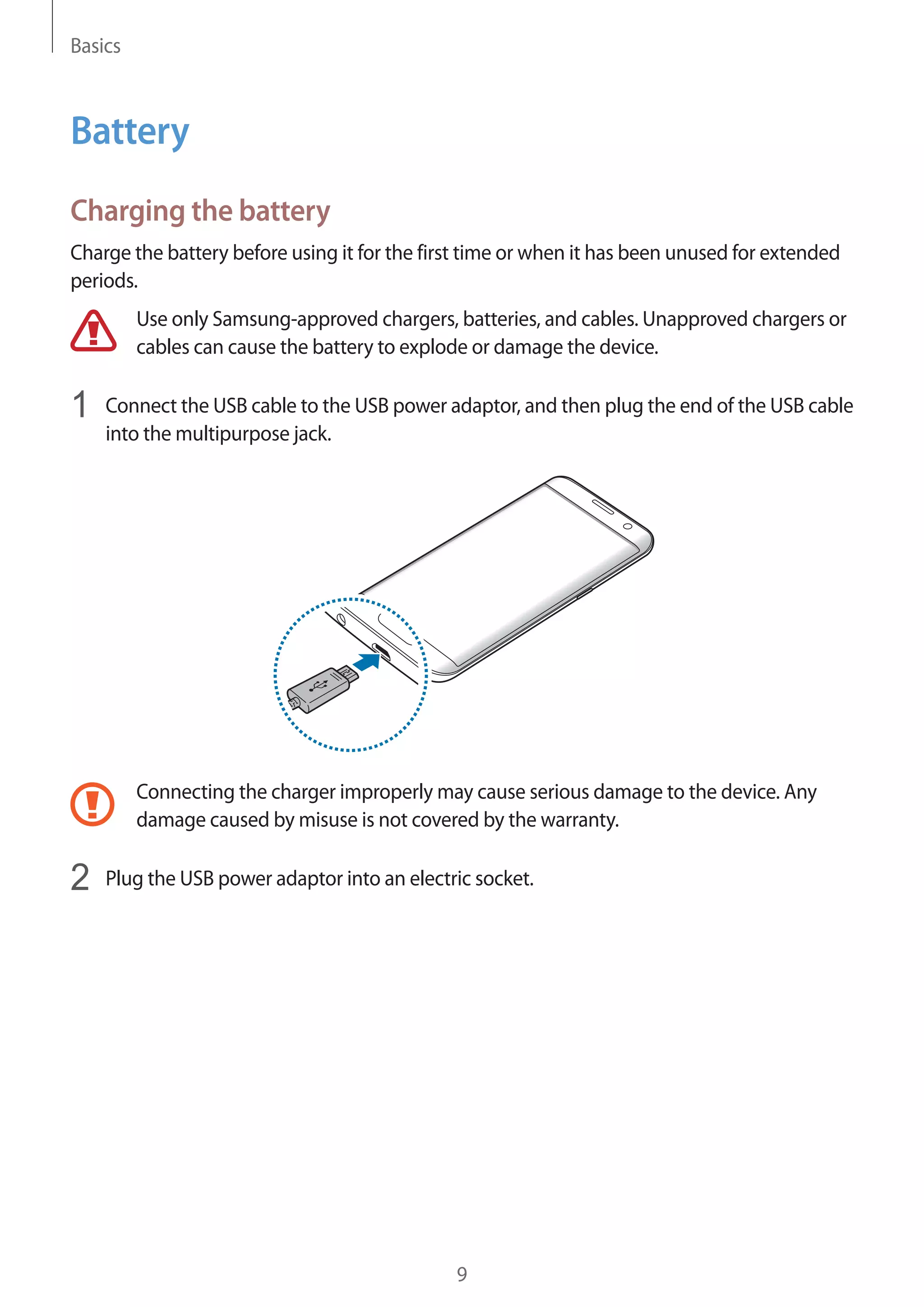 Basics
9
Battery
Charging the battery
Charge the battery before using it for the first time or when it has been unused for extended
periods.
Use only Samsung-approved chargers, batteries, and cables. Unapproved chargers or
cables can cause the battery to explode or damage the device.
1	 Connect the USB cable to the USB power adaptor, and then plug the end of the USB cable
into the multipurpose jack.
Connecting the charger improperly may cause serious damage to the device. Any
damage caused by misuse is not covered by the warranty.
2	 Plug the USB power adaptor into an electric socket.
 