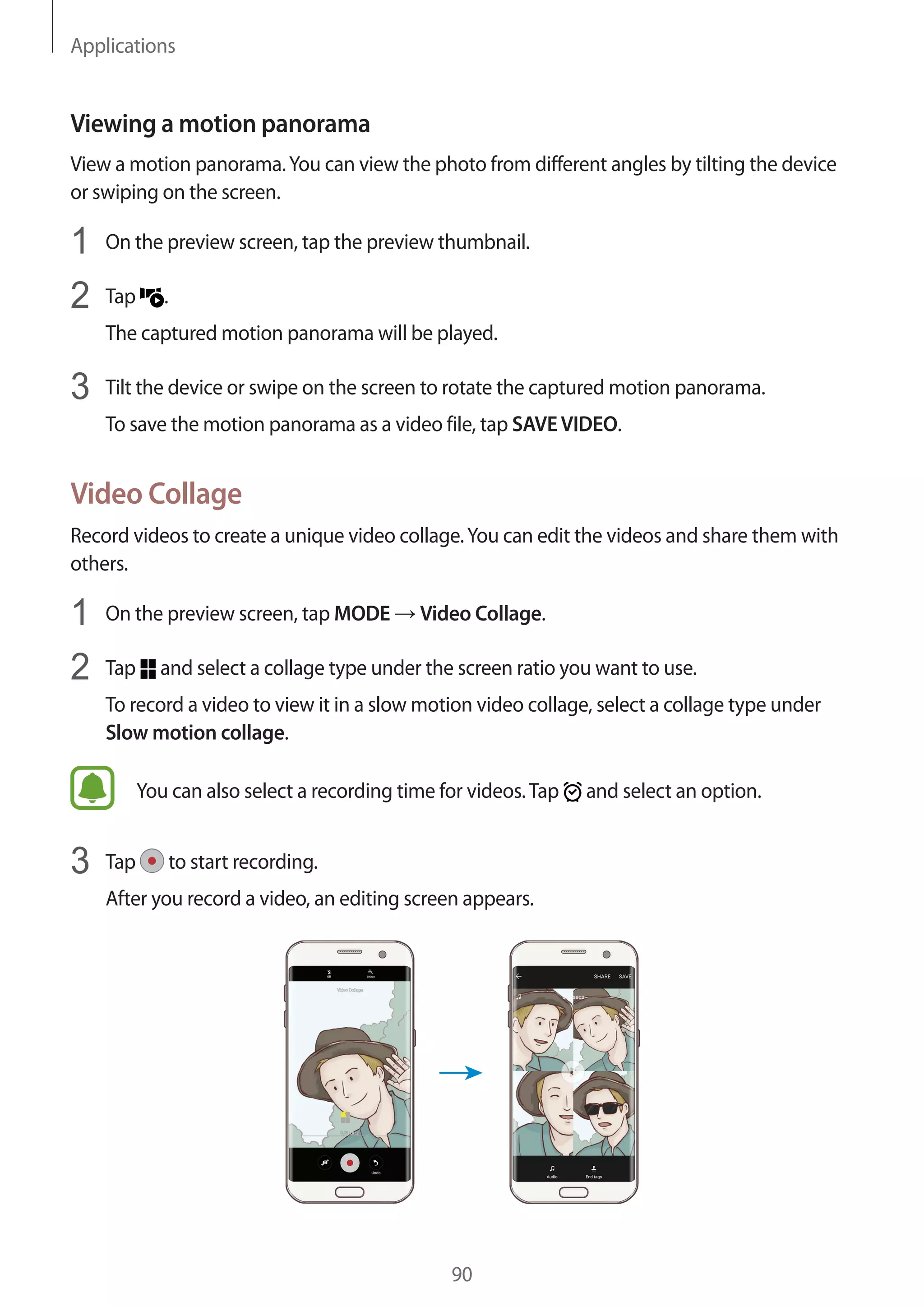 Applications
90
Viewing a motion panorama
View a motion panorama.You can view the photo from different angles by tilting the device
or swiping on the screen.
1	 On the preview screen, tap the preview thumbnail.
2	 Tap .
The captured motion panorama will be played.
3	 Tilt the device or swipe on the screen to rotate the captured motion panorama.
To save the motion panorama as a video file, tap SAVEVIDEO.
Video Collage
Record videos to create a unique video collage.You can edit the videos and share them with
others.
1	 On the preview screen, tap MODE → Video Collage.
2	 Tap and select a collage type under the screen ratio you want to use.
To record a video to view it in a slow motion video collage, select a collage type under
Slow motion collage.
You can also select a recording time for videos.Tap and select an option.
3	 Tap to start recording.
After you record a video, an editing screen appears.
 