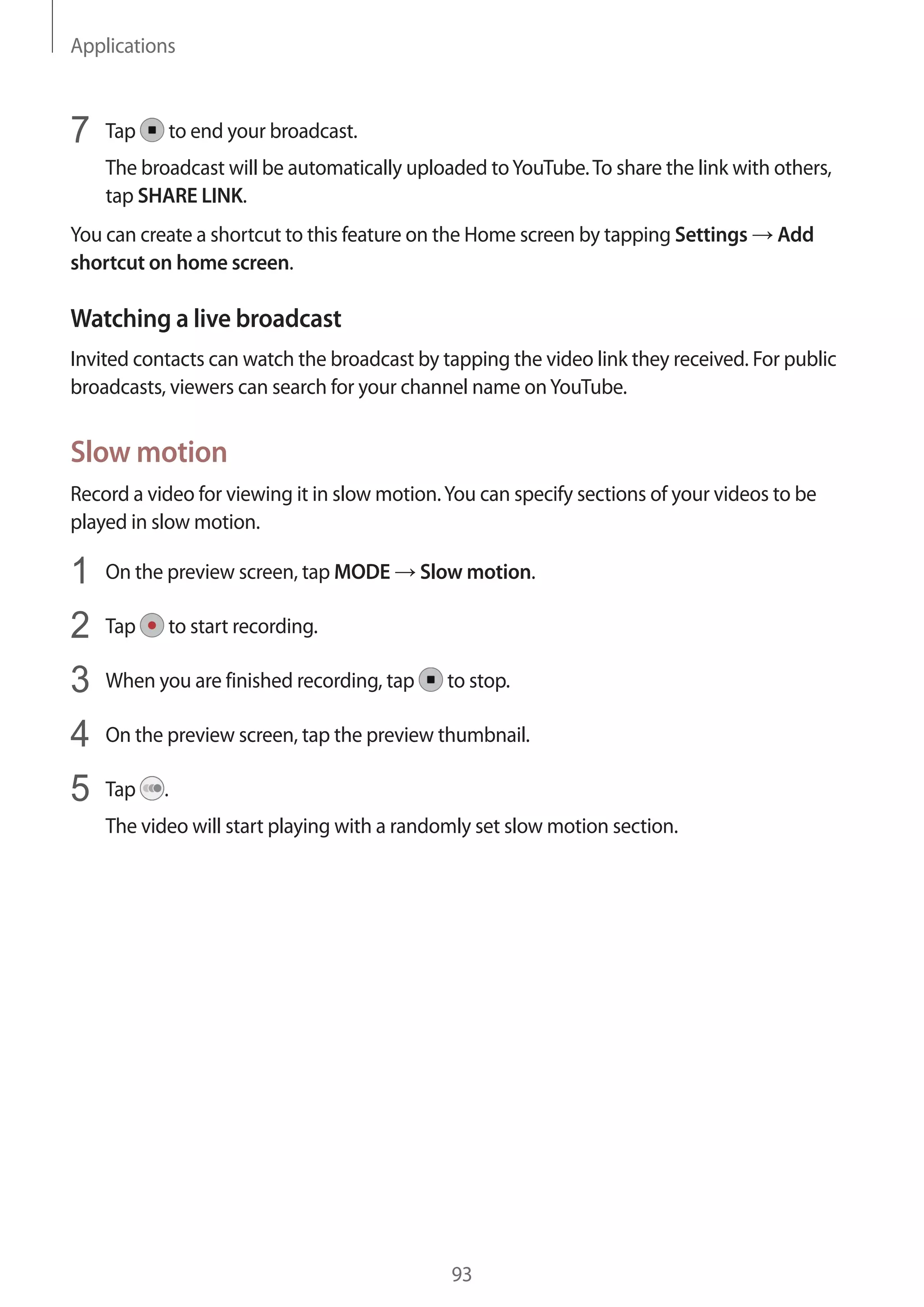 Applications
93
7	 Tap to end your broadcast.
The broadcast will be automatically uploaded toYouTube.To share the link with others,
tap SHARE LINK.
You can create a shortcut to this feature on the Home screen by tapping Settings → Add
shortcut on home screen.
Watching a live broadcast
Invited contacts can watch the broadcast by tapping the video link they received. For public
broadcasts, viewers can search for your channel name onYouTube.
Slow motion
Record a video for viewing it in slow motion.You can specify sections of your videos to be
played in slow motion.
1	 On the preview screen, tap MODE → Slow motion.
2	 Tap to start recording.
3	 When you are finished recording, tap to stop.
4	 On the preview screen, tap the preview thumbnail.
5	 Tap .
The video will start playing with a randomly set slow motion section.
 