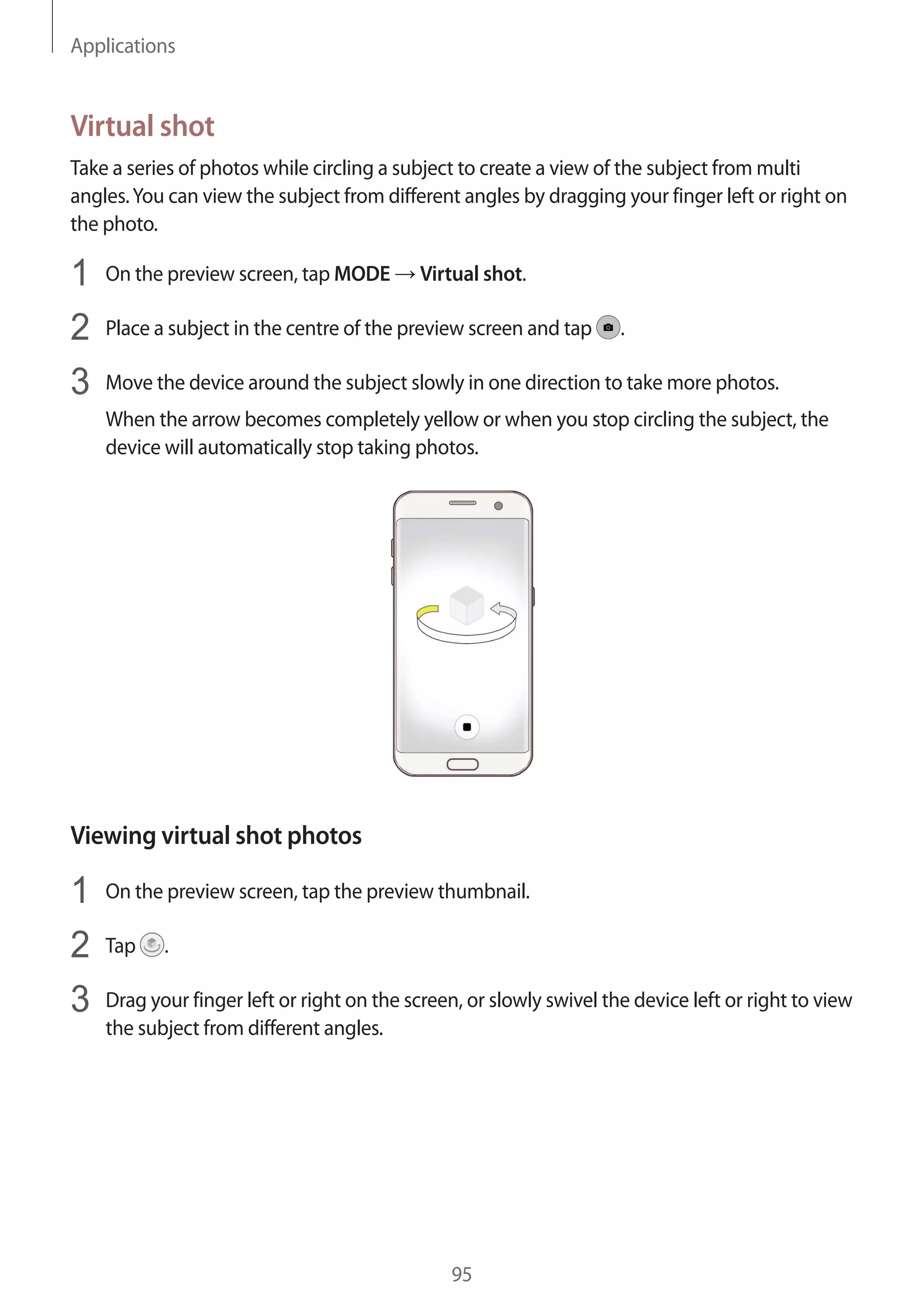 Applications
95
Virtual shot
Take a series of photos while circling a subject to create a view of the subject from multi
angles.You can view the subject from different angles by dragging your finger left or right on
the photo.
1	 On the preview screen, tap MODE → Virtual shot.
2	 Place a subject in the centre of the preview screen and tap .
3	 Move the device around the subject slowly in one direction to take more photos.
When the arrow becomes completely yellow or when you stop circling the subject, the
device will automatically stop taking photos.
Viewing virtual shot photos
1	 On the preview screen, tap the preview thumbnail.
2	 Tap .
3	 Drag your finger left or right on the screen, or slowly swivel the device left or right to view
the subject from different angles.
 